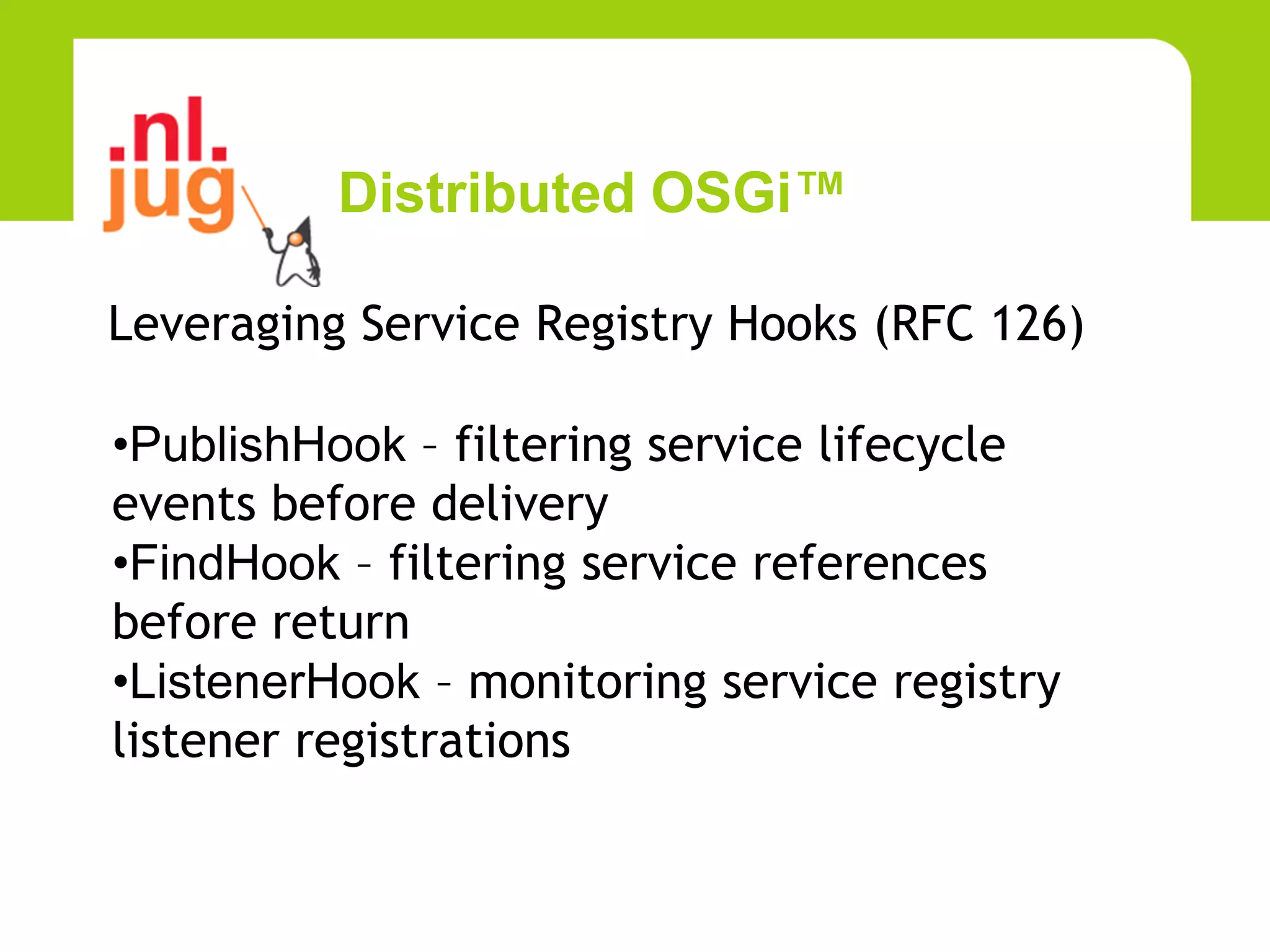 Distributed OSGi™

Leveraging Service Registry Hooks (RFC 126)

•PublishHook – filtering service lifecycle
events before delivery
•FindHook – filtering service references
before return
•ListenerHook – monitoring service registry
listener registrations
 