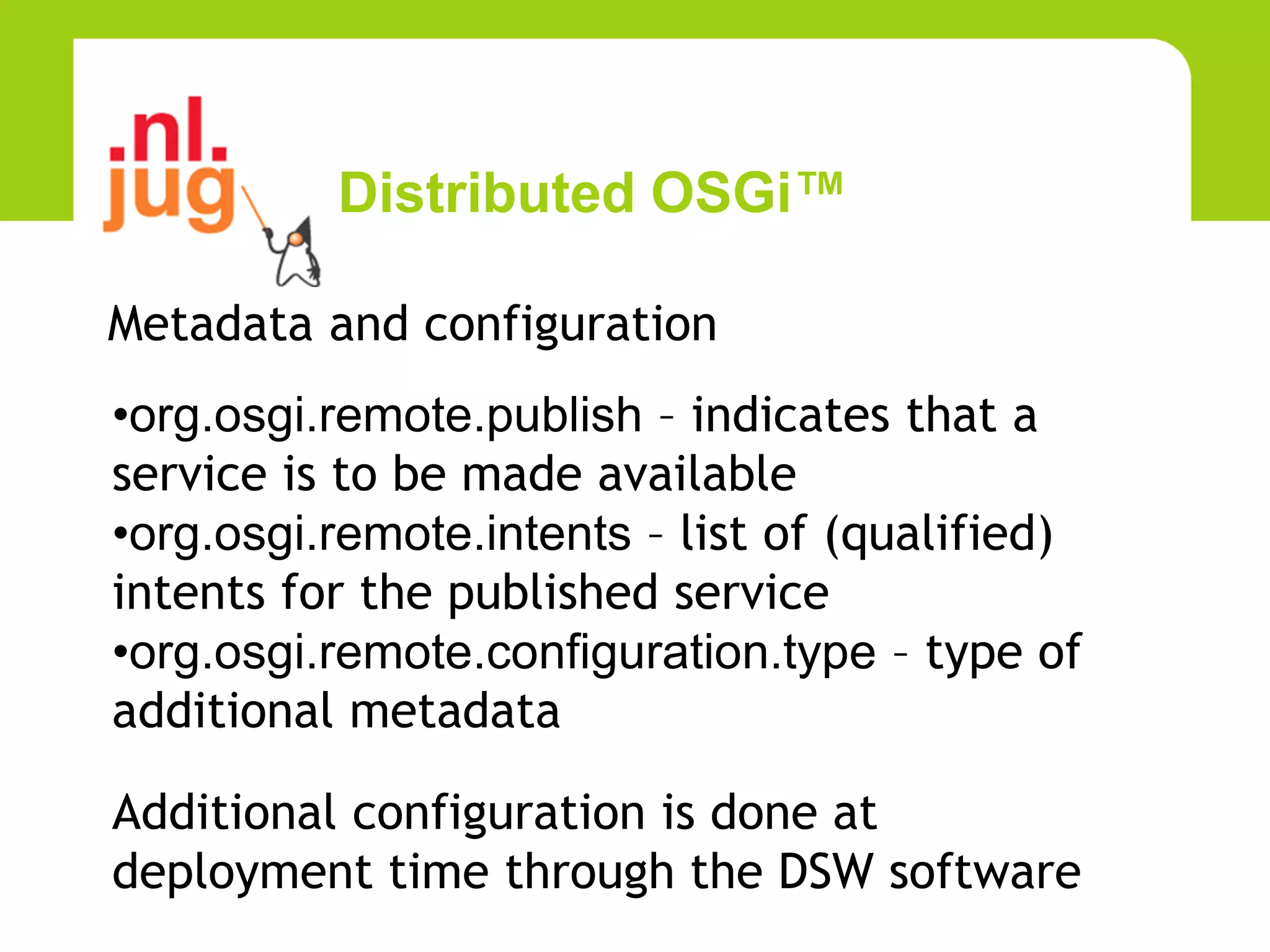 Distributed OSGi™

Metadata and configuration
•org.osgi.remote.publish – indicates that a
service is to be made available
•org.osgi.remote.intents – list of (qualified)
intents for the published service
•org.osgi.remote.configuration.type – type of
additional metadata

Additional configuration is done at
deployment time through the DSW software
 