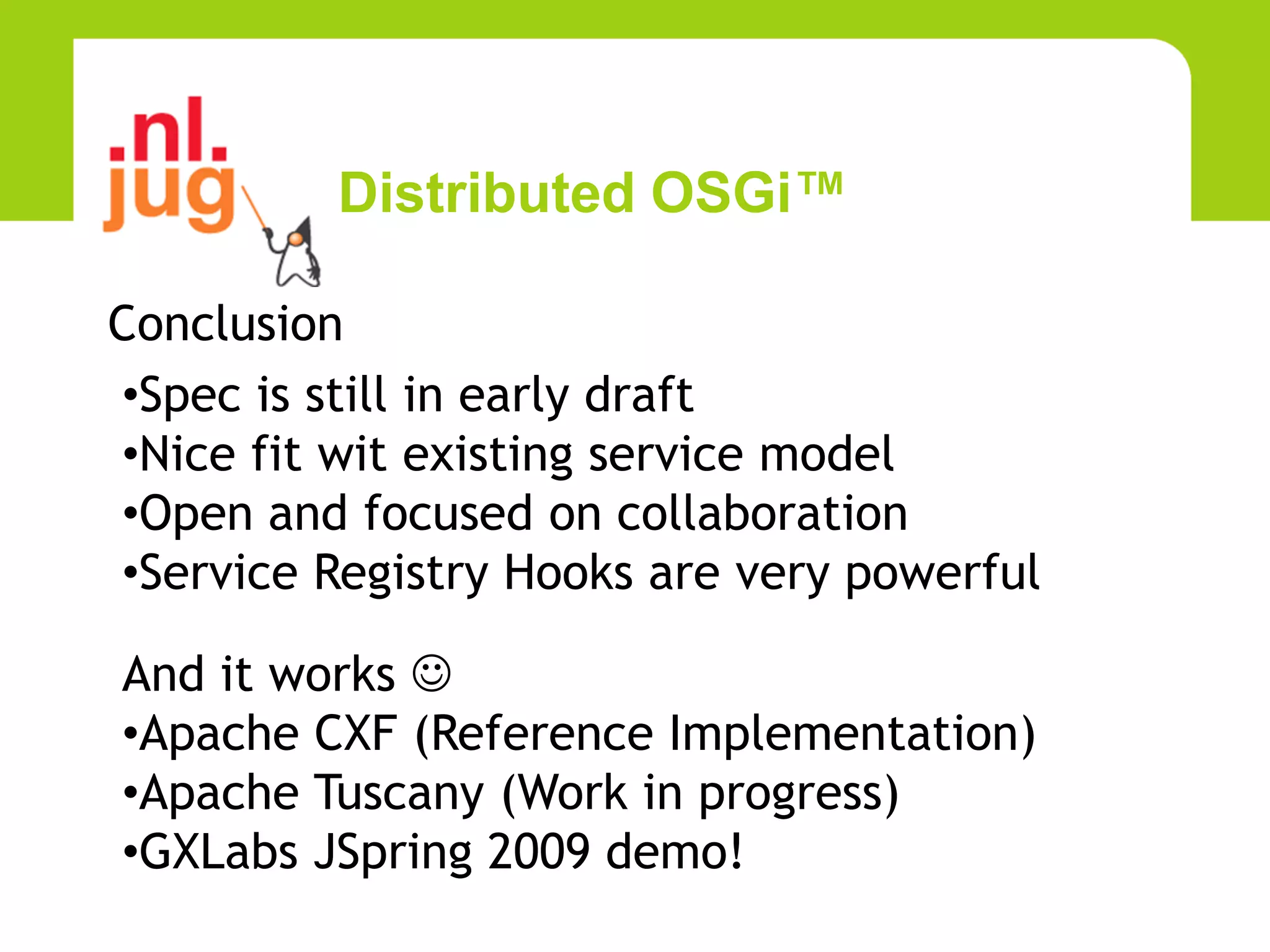 Distributed OSGi™

Conclusion
•Spec is still in early draft
•Nice fit wit existing service model
•Open and focused on collaboration
•Service Registry Hooks are very powerful

And it works 
•Apache CXF (Reference Implementation)
•Apache Tuscany (Work in progress)
•GXLabs JSpring 2009 demo!
 