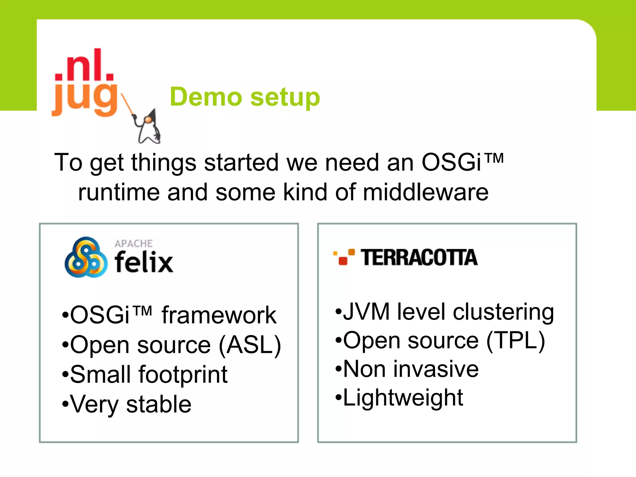 Demo setup

To get things started we need an OSGi™
  runtime and some kind of middleware



•OSGi™ framework       •JVM level clustering
•Open source (ASL)     •Open source (TPL)
•Small footprint       •Non invasive
•Very stable           •Lightweight
 
