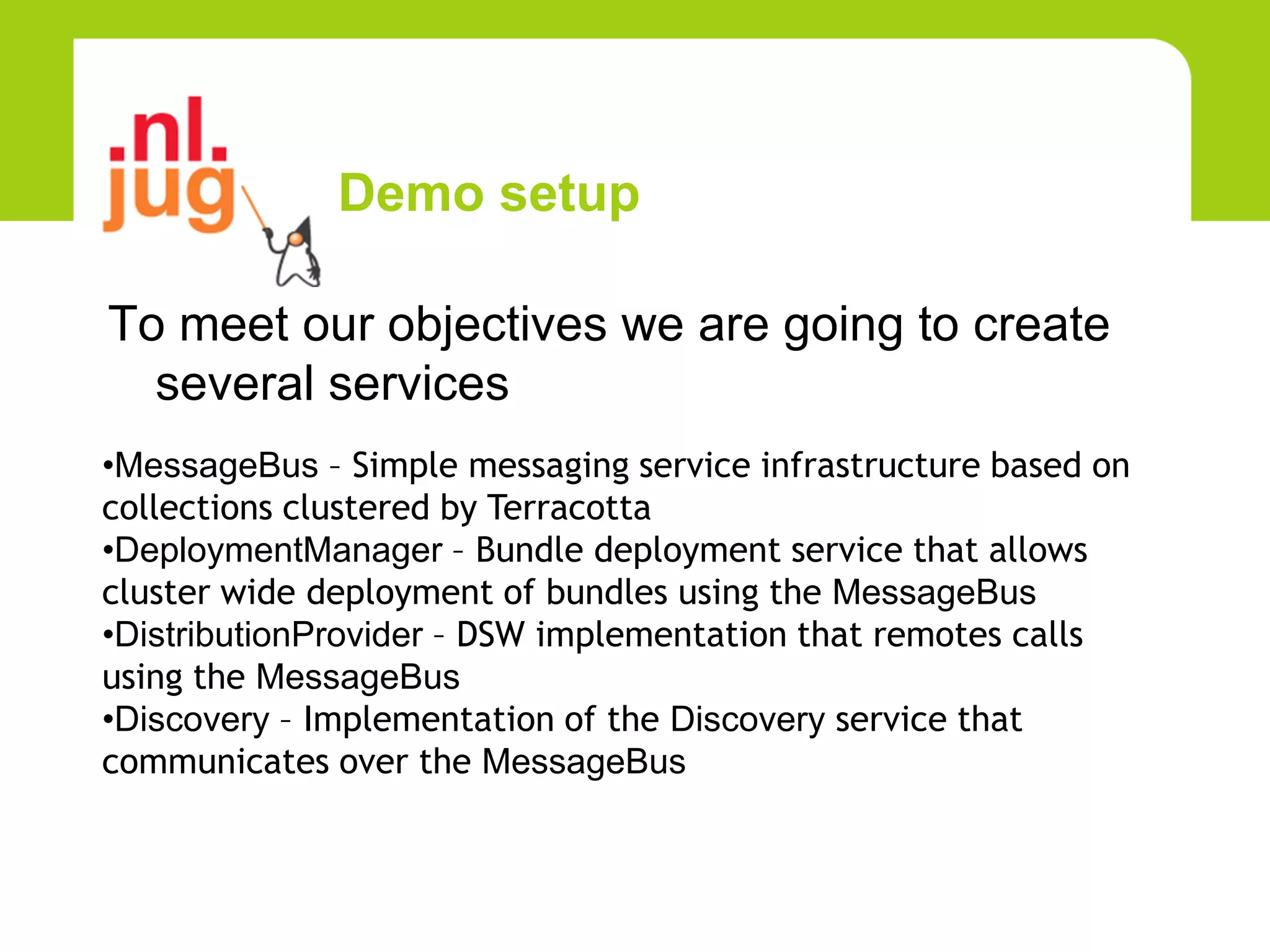Demo setup

To meet our objectives we are going to create
  several services
•MessageBus – Simple messaging service infrastructure based on
collections clustered by Terracotta
•DeploymentManager – Bundle deployment service that allows
cluster wide deployment of bundles using the MessageBus
•DistributionProvider – DSW implementation that remotes calls
using the MessageBus
•Discovery – Implementation of the Discovery service that
communicates over the MessageBus
 