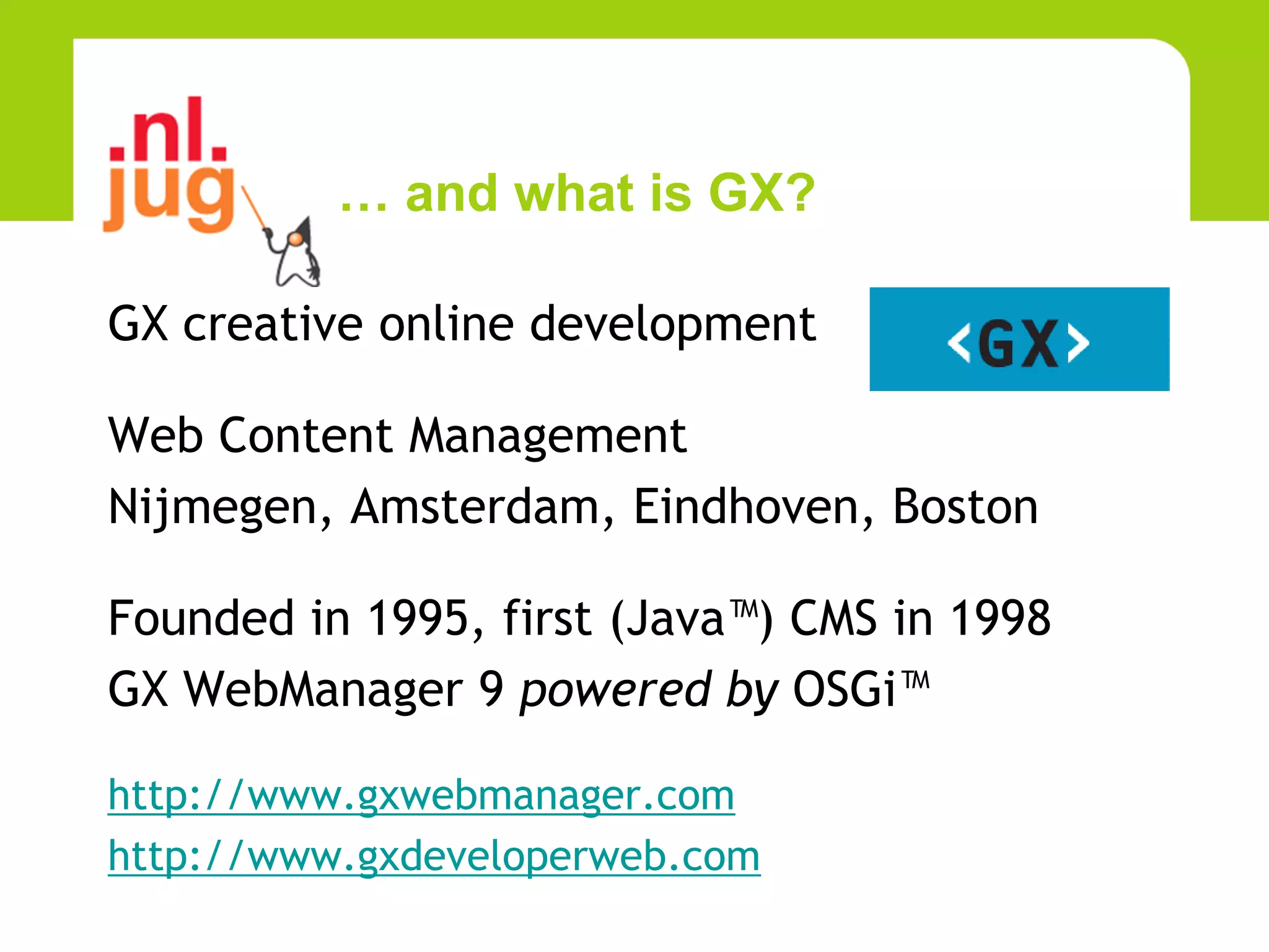 … and what is GX?

GX creative online development

Web Content Management
Nijmegen, Amsterdam, Eindhoven, Boston

Founded in 1995, first (Java™) CMS in 1998
GX WebManager 9 powered by OSGi™

http://www.gxwebmanager.com
http://www.gxdeveloperweb.com
 