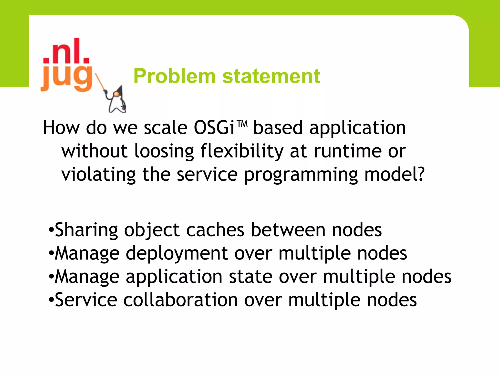 Problem statement

How do we scale OSGi™ based application
  without loosing flexibility at runtime or
  violating the service programming model?

•Sharing object caches between nodes
•Manage deployment over multiple nodes
•Manage application state over multiple nodes
•Service collaboration over multiple nodes
 
