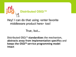 Distributed OSGi™

Hey! I can do that using <enter favorite
  middleware product here> too!

               True, but…

Distributed OSGi™ standardizes the mechanism,
abstracts away from implementation specifics and
keeps the OSGI™ service programming model
intact
 