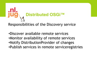 Distributed OSGi™

Responsibilities of the Discovery service

•Discover available remote services
•Monitor availability of remote services
•Notify DistributionProvider of changes
•Publish services in remote serviceregistries
 