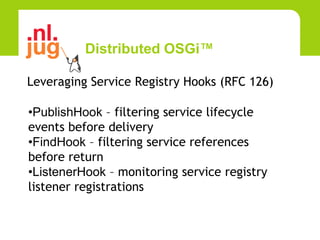 Distributed OSGi™

Leveraging Service Registry Hooks (RFC 126)

•PublishHook – filtering service lifecycle
events before delivery
•FindHook – filtering service references
before return
•ListenerHook – monitoring service registry
listener registrations
 