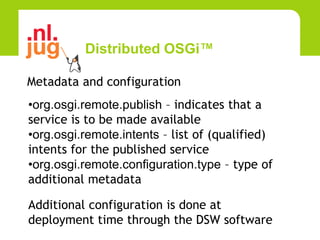 Distributed OSGi™

Metadata and configuration
•org.osgi.remote.publish – indicates that a
service is to be made available
•org.osgi.remote.intents – list of (qualified)
intents for the published service
•org.osgi.remote.configuration.type – type of
additional metadata

Additional configuration is done at
deployment time through the DSW software
 