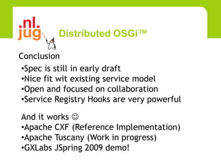 Distributed OSGi™

Conclusion
•Spec is still in early draft
•Nice fit wit existing service model
•Open and focused on collaboration
•Service Registry Hooks are very powerful

And it works 
•Apache CXF (Reference Implementation)
•Apache Tuscany (Work in progress)
•GXLabs JSpring 2009 demo!
 