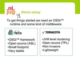Demo setup

To get things started we need an OSGi™
  runtime and some kind of middleware



•OSGi™ framework       •JVM level clustering
•Open source (ASL)     •Open source (TPL)
•Small footprint       •Non invasive
•Very stable           •Lightweight
 