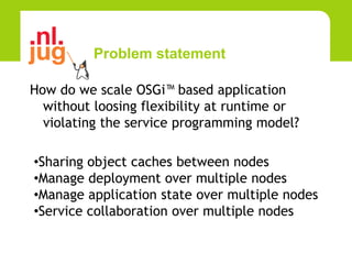Problem statement

How do we scale OSGi™ based application
  without loosing flexibility at runtime or
  violating the service programming model?

•Sharing object caches between nodes
•Manage deployment over multiple nodes
•Manage application state over multiple nodes
•Service collaboration over multiple nodes
 