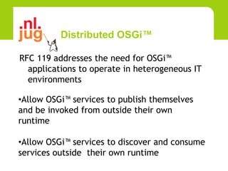 Distributed OSGi™

RFC 119 addresses the need for OSGi™
  applications to operate in heterogeneous IT
  environments

•Allow OSGi™ services to publish themselves
and be invoked from outside their own
runtime

•Allow OSGi™ services to discover and consume
services outside their own runtime
 