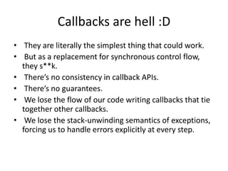 Callbacks are hell :D
• They are literally the simplest thing that could work.
• But as a replacement for synchronous control flow,
they s**k.
• There’s no consistency in callback APIs.
• There’s no guarantees.
• We lose the flow of our code writing callbacks that tie
together other callbacks.
• We lose the stack-unwinding semantics of exceptions,
forcing us to handle errors explicitly at every step.

 