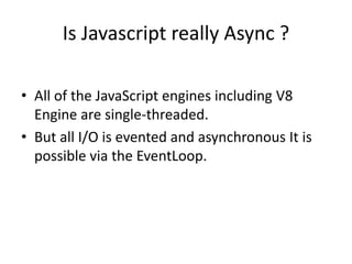 Is Javascript really Async ?
• All of the JavaScript engines including V8
Engine are single-threaded.
• But all I/O is evented and asynchronous It is
possible via the EventLoop.

 