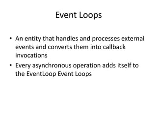 Event Loops
• An entity that handles and processes external
events and converts them into callback
invocations
• Every asynchronous operation adds itself to
the EventLoop Event Loops

 