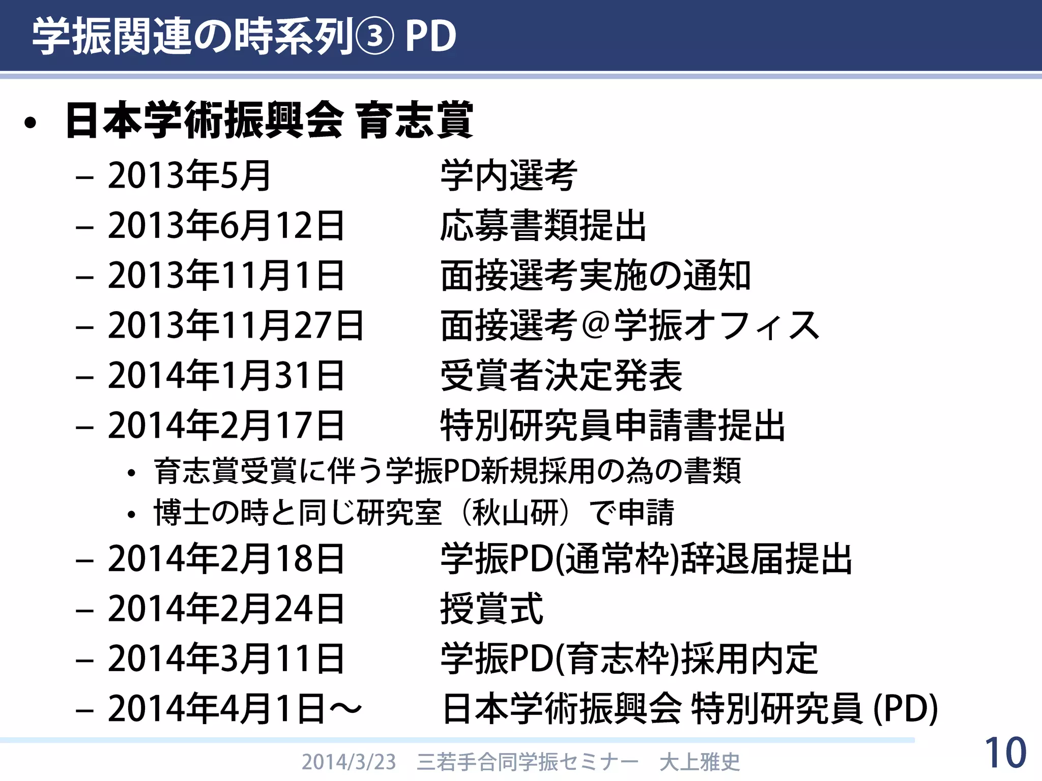 学振関連の時系列③ PD
• 日本学術振興会 育志賞
– 2013年5月 学内選考
– 2013年6月12日 応募書類提出
– 2013年11月1日 面接選考実施の通知
– 2013年11月27日 面接選考＠学振オフィス
– 2014年1月31日 受賞者決定発表
– 2014年2月17日 特別研究員申請書提出
• 育志賞受賞に伴う学振PD新規採用の為の書類
• 博士の時と同じ研究室（秋山研）で申請
– 2014年2月18日 学振PD(通常枠)辞退届提出
– 2014年2月24日 授賞式
– 2014年3月11日 学振PD(育志枠)採用内定
– 2014年4月1日～ 日本学術振興会 特別研究員 (PD)
2014/3/23 三若手合同学振セミナー 大上雅史 10
 