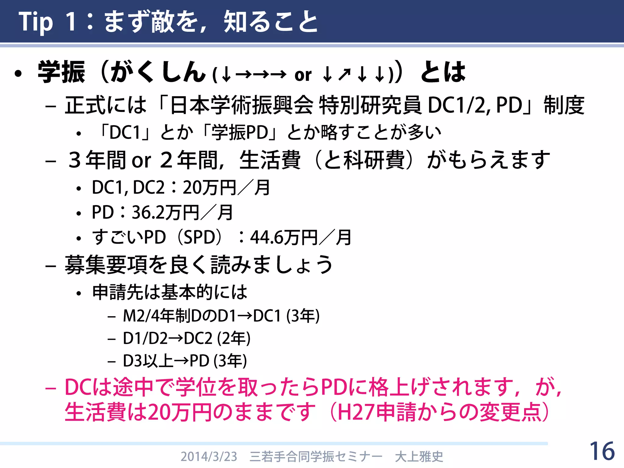 Tip 1：まず敵を，知ること
• 学振（がくしん (↓→→→ or ↓↗↓↓)）とは
– 正式には「日本学術振興会 特別研究員 DC1/2, PD」制度
• 「DC1」とか「学振PD」とか略すことが多い
– ３年間 or ２年間，生活費（と科研費）がもらえます
• DC1, DC2：20万円／月
• PD：36.2万円／月
• すごいPD（SPD）：44.6万円／月
– 募集要項を良く読みましょう
• 申請先は基本的には
– M2/4年制DのD1→DC1 (3年)
– D1/D2→DC2 (2年)
– D3以上→PD (3年)
– DCは途中で学位を取ったらPDに格上げされます，が，
生活費は20万円のままです（H27申請からの変更点）
2014/3/23 三若手合同学振セミナー 大上雅史 16
 