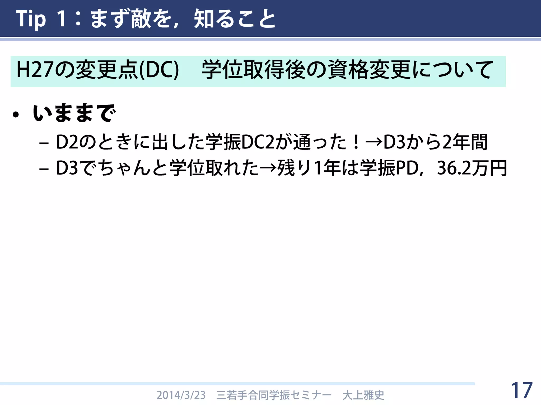 Tip 1：まず敵を，知ること
• いままで
– D2のときに出した学振DC2が通った！→D3から2年間
– D3でちゃんと学位取れた→残り1年は学振PD，36.2万円
2014/3/23 三若手合同学振セミナー 大上雅史 17
H27の変更点(DC) 学位取得後の資格変更について
 