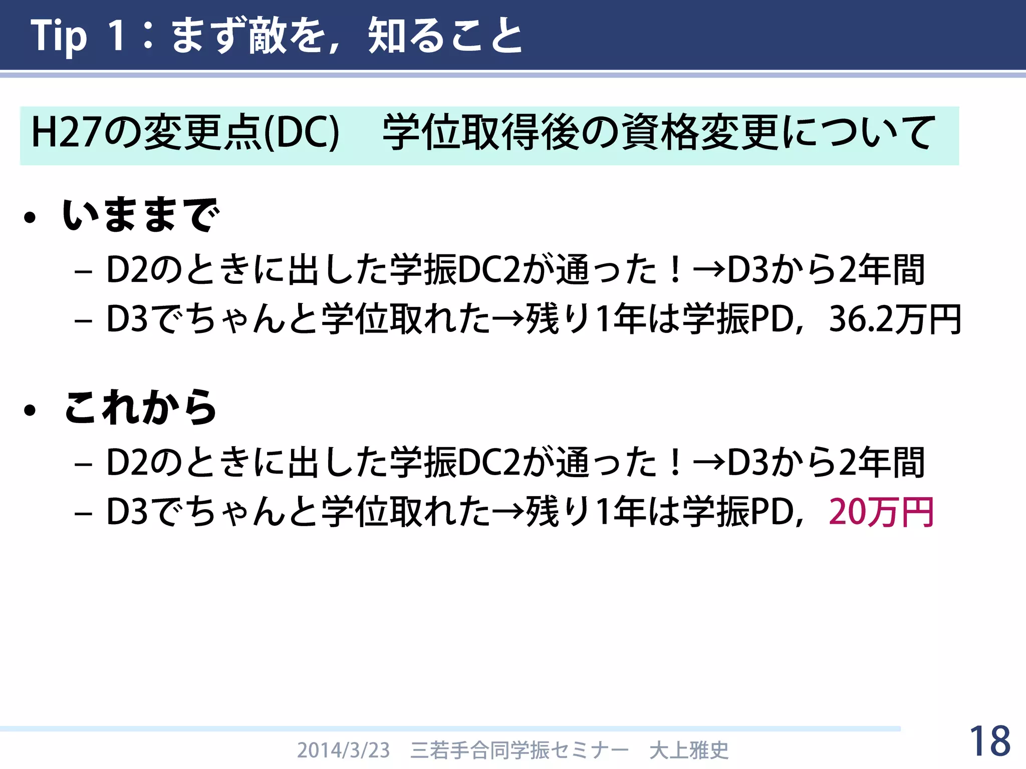 Tip 1：まず敵を，知ること
• いままで
– D2のときに出した学振DC2が通った！→D3から2年間
– D3でちゃんと学位取れた→残り1年は学振PD，36.2万円
• これから
– D2のときに出した学振DC2が通った！→D3から2年間
– D3でちゃんと学位取れた→残り1年は学振PD，20万円
2014/3/23 三若手合同学振セミナー 大上雅史 18
H27の変更点(DC) 学位取得後の資格変更について
 