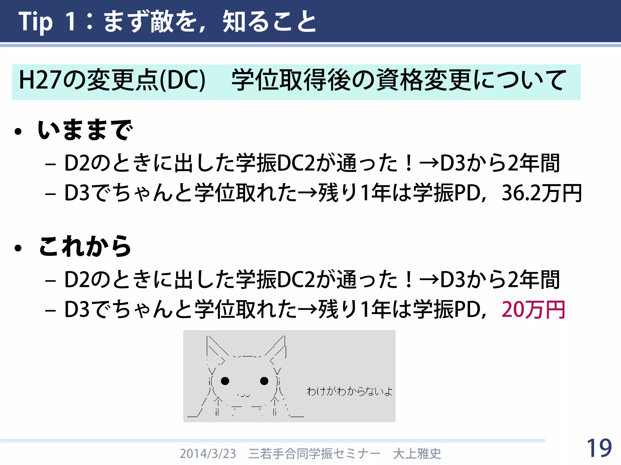 Tip 1：まず敵を，知ること
• いままで
– D2のときに出した学振DC2が通った！→D3から2年間
– D3でちゃんと学位取れた→残り1年は学振PD，36.2万円
• これから
– D2のときに出した学振DC2が通った！→D3から2年間
– D3でちゃんと学位取れた→残り1年は学振PD，20万円
2014/3/23 三若手合同学振セミナー 大上雅史 19
H27の変更点(DC) 学位取得後の資格変更について
 