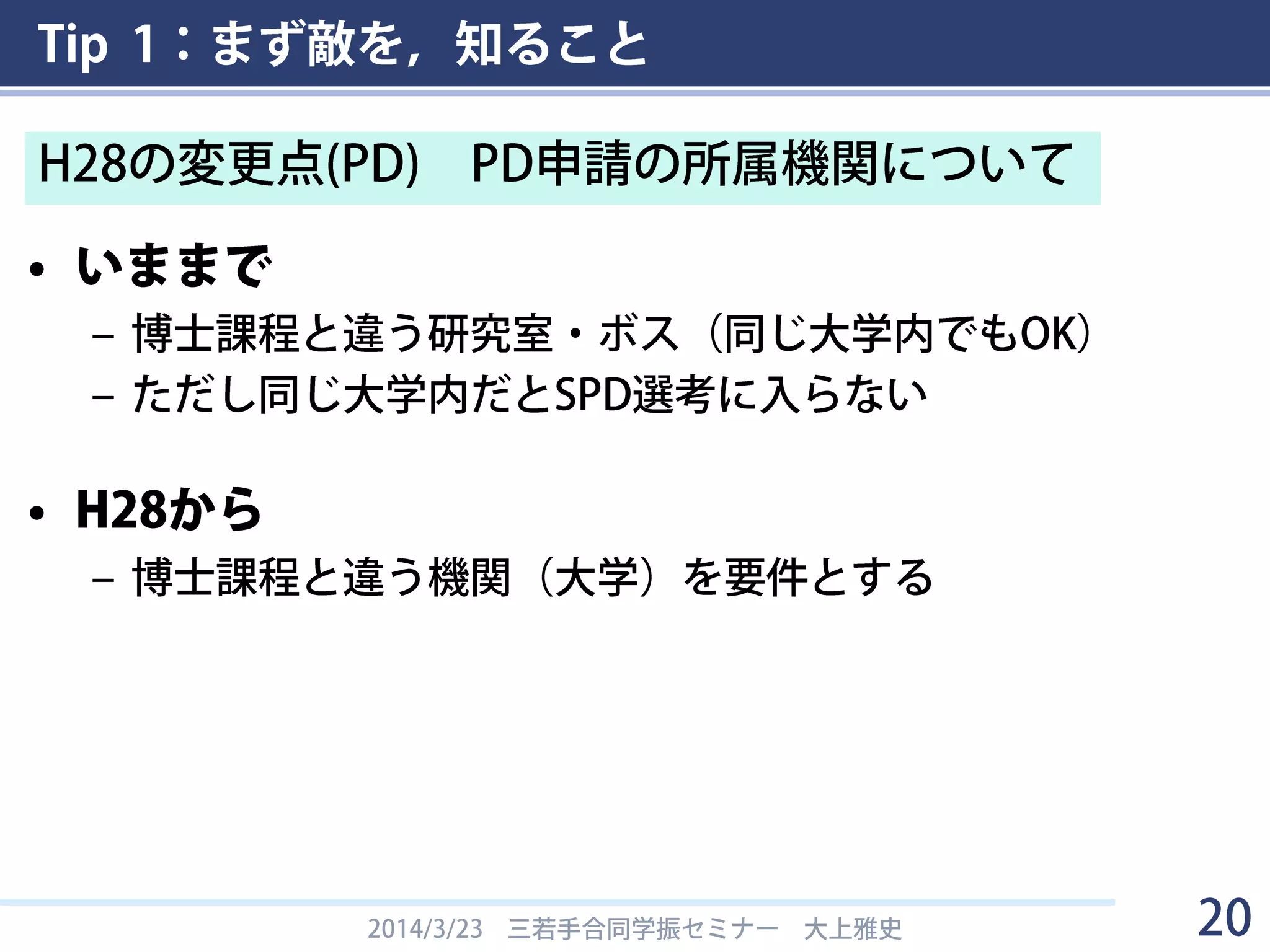 Tip 1：まず敵を，知ること
• いままで
– 博士課程と違う研究室・ボス（同じ大学内でもOK）
– ただし同じ大学内だとSPD選考に入らない
• H28から
– 博士課程と違う機関（大学）を要件とする
2014/3/23 三若手合同学振セミナー 大上雅史 20
H28の変更点(PD) PD申請の所属機関について
 