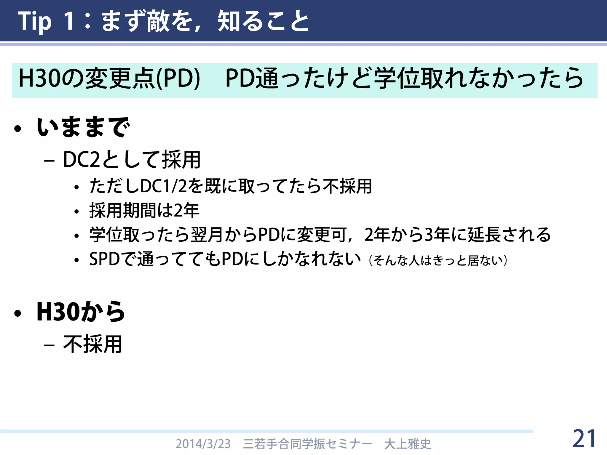 Tip 1：まず敵を，知ること
• いままで
– DC2として採用
• ただしDC1/2を既に取ってたら不採用
• 採用期間は2年
• 学位取ったら翌月からPDに変更可，2年から3年に延長される
• SPDで通っててもPDにしかなれない（そんな人はきっと居ない）
• H30から
– 不採用
2014/3/23 三若手合同学振セミナー 大上雅史 21
H30の変更点(PD) PD通ったけど学位取れなかったら
 