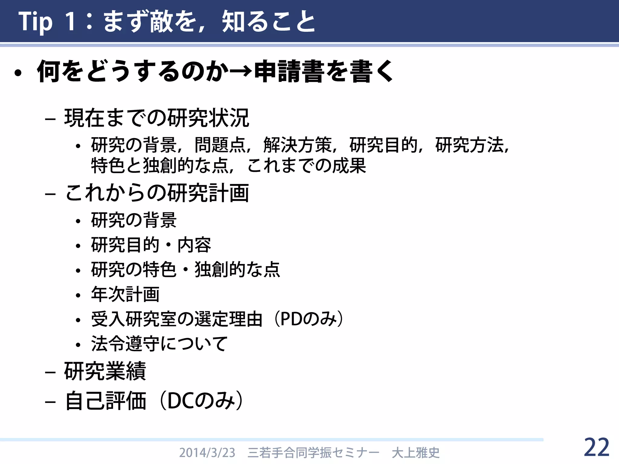 Tip 1：まず敵を，知ること
• 何をどうするのか→申請書を書く
– 現在までの研究状況
• 研究の背景，問題点，解決方策，研究目的，研究方法，
特色と独創的な点，これまでの成果
– これからの研究計画
• 研究の背景
• 研究目的・内容
• 研究の特色・独創的な点
• 年次計画
• 受入研究室の選定理由（PDのみ）
• 法令遵守について
– 研究業績
– 自己評価（DCのみ）
2014/3/23 三若手合同学振セミナー 大上雅史 22
 