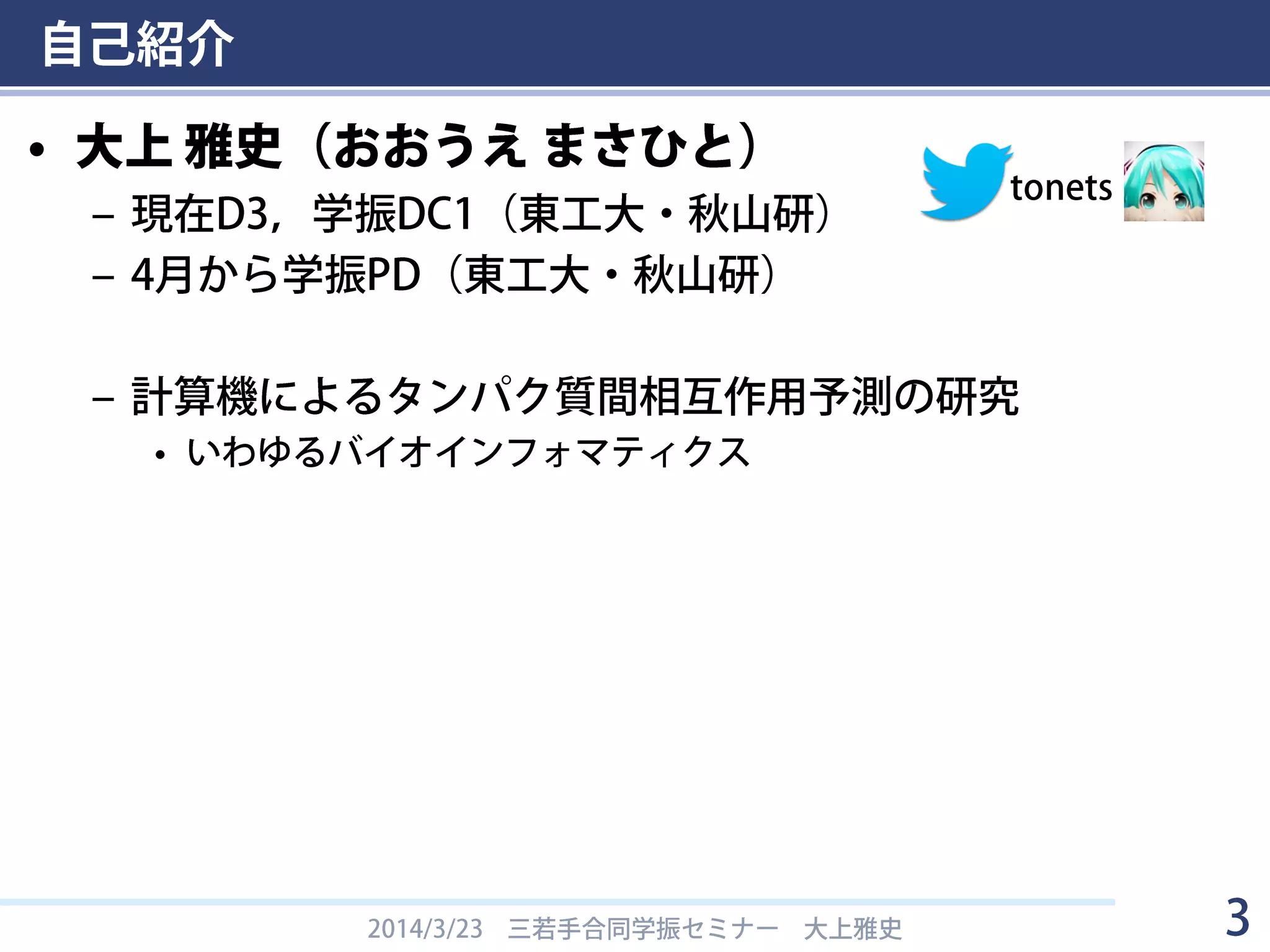 自己紹介
• 大上 雅史（おおうえ まさひと）
– 現在D3，学振DC1（東工大・秋山研）
– 4月から学振PD（東工大・秋山研）
– 計算機によるタンパク質間相互作用予測の研究
• いわゆるバイオインフォマティクス
2014/3/23 三若手合同学振セミナー 大上雅史 3
tonets
 
