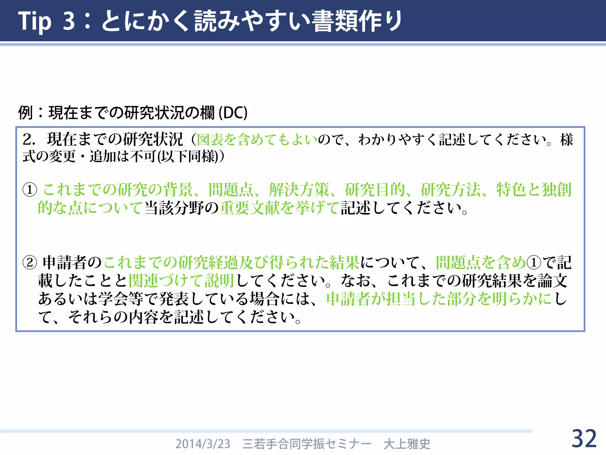 Tip 3：とにかく読みやすい書類作り
2014/3/23 三若手合同学振セミナー 大上雅史 32
2．現在までの研究状況（図表を含めてもよいので、わかりやすく記述してください。様
式の変更・追加は不可(以下同様)）
① これまでの研究の背景、問題点、解決方策、研究目的、研究方法、特色と独創
的な点について当該分野の重要文献を挙げて記述してください。
② 申請者のこれまでの研究経過及び得られた結果について、問題点を含め①で記
載したことと関連づけて説明してください。なお、これまでの研究結果を論文
あるいは学会等で発表している場合には、申請者が担当した部分を明らかにし
て、それらの内容を記述してください。
例：現在までの研究状況の欄 (DC)
 