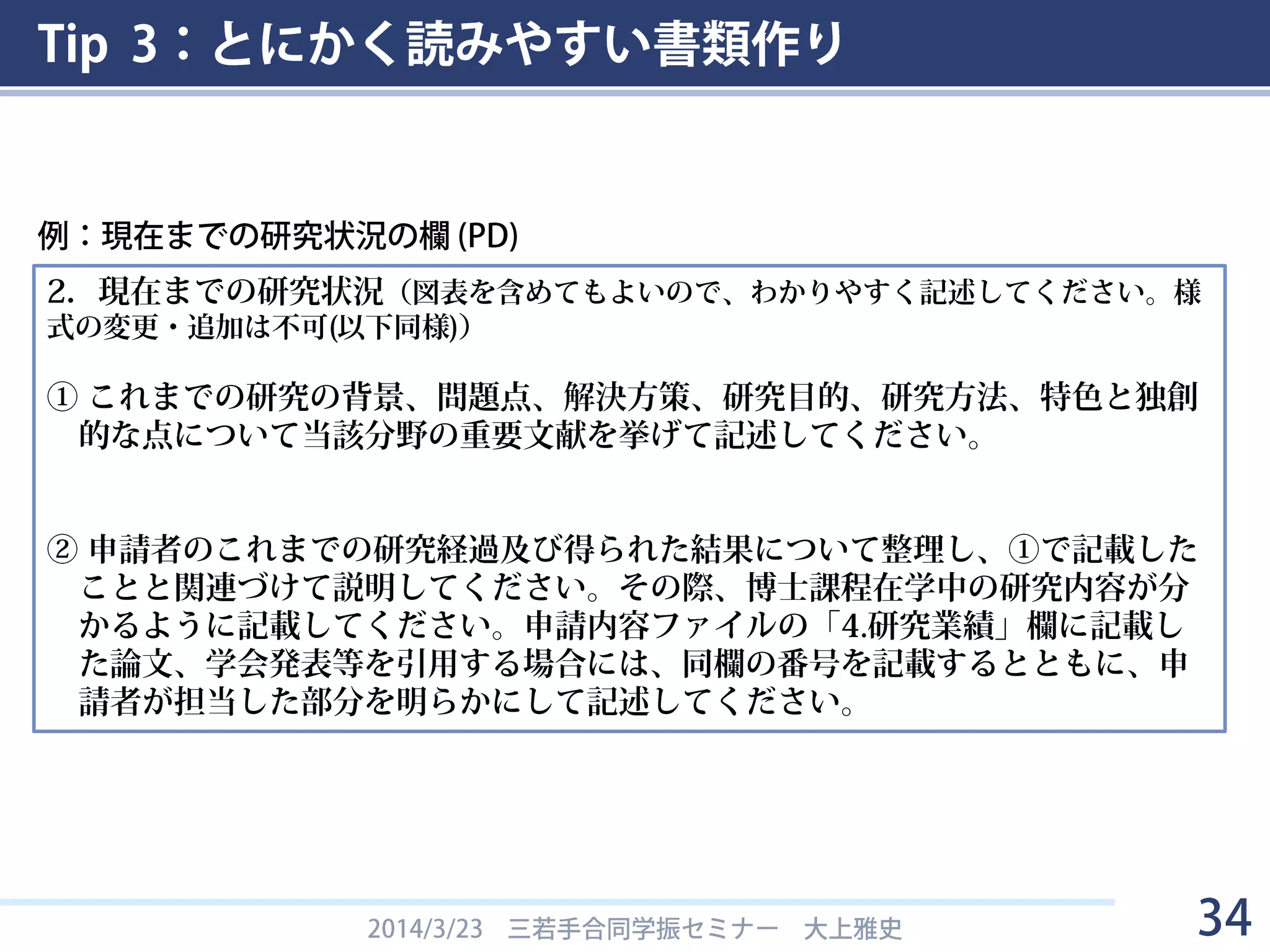 Tip 3：とにかく読みやすい書類作り
2014/3/23 三若手合同学振セミナー 大上雅史 34
2．現在までの研究状況（図表を含めてもよいので、わかりやすく記述してください。様
式の変更・追加は不可(以下同様)）
① これまでの研究の背景、問題点、解決方策、研究目的、研究方法、特色と独創
的な点について当該分野の重要文献を挙げて記述してください。
② 申請者のこれまでの研究経過及び得られた結果について、問題点を含め①で記
載したことと関連づけて説明してください。なお、これまでの研究結果を論文
あるいは学会等で発表している場合には、申請者が担当した部分を明らかにし
て、それらの内容を記述してください。
例：現在までの研究状況の欄 (DC)
「図を入れろ」
「この通りに項目を作って書け」
「必ず文献を挙げろ」
「この通りに項目を作って書け」
「関連があることを明確にしろ」 「何をやったか分かるように書け」
「必ず問題点を書け」
 