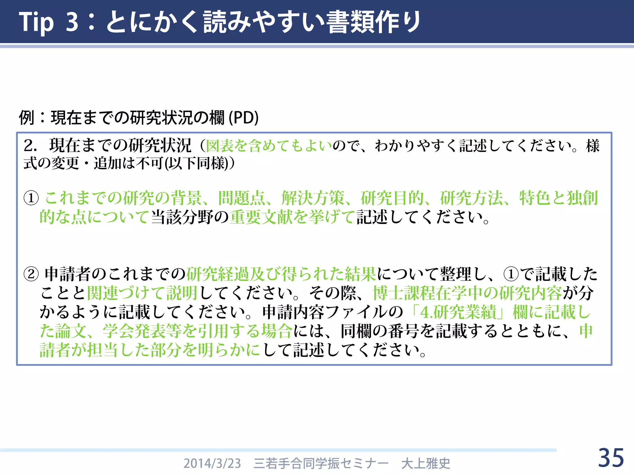 Tip 3：とにかく読みやすい書類作り
2014/3/23 三若手合同学振セミナー 大上雅史 35
2．現在までの研究状況（図表を含めてもよいので、わかりやすく記述してください。様
式の変更・追加は不可(以下同様)）
① これまでの研究の背景、問題点、解決方策、研究目的、研究方法、特色と独創
的な点について当該分野の重要文献を挙げて記述してください。
② 申請者のこれまでの研究経過及び得られた結果について整理し、①で記載した
ことと関連づけて説明してください。その際、博士課程在学中の研究内容が分
かるように記載してください。申請内容ファイルの「4.研究業績」欄に記載し
た論文、学会発表等を引用する場合には、同欄の番号を記載するとともに、申
請者が担当した部分を明らかにして記述してください。
例：現在までの研究状況の欄 (PD)
 