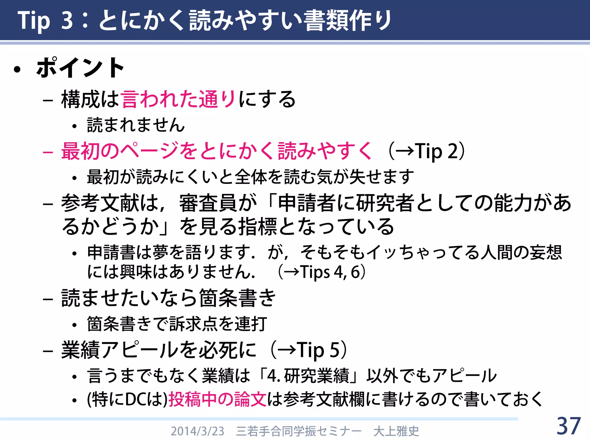 Tip 3：とにかく読みやすい書類作り
2014/3/23 三若手合同学振セミナー 大上雅史 37
2．現在までの研究状況（図表を含めてもよいので、わかりやすく記述してください。様
式の変更・追加は不可(以下同様)）
① これまでの研究の背景、問題点、解決方策、研究目的、研究方法、特色と独創
的な点について当該分野の重要文献を挙げて記述してください。
② 申請者のこれまでの研究経過及び得られた結果について整理し、①で記載した
ことと関連づけて説明してください。その際、博士課程在学中の研究内容が分
かるように記載してください。申請内容ファイルの「4.研究業績」欄に記載し
た論文、学会発表等を引用する場合には、同欄の番号を記載するとともに、申
請者が担当した部分を明らかにして記述してください。
例：現在までの研究状況の欄 (PD)
「図を入れろ」
「この通りに項目を作って書け」
「必ず文献を挙げろ」
「この通りに項目を作って書け」
「関連があることを明確にしろ」 「何が博士課程在学中の成果か
分かるように書け」「絶対引用しろ」
「何をやったか分かるように書け」
 