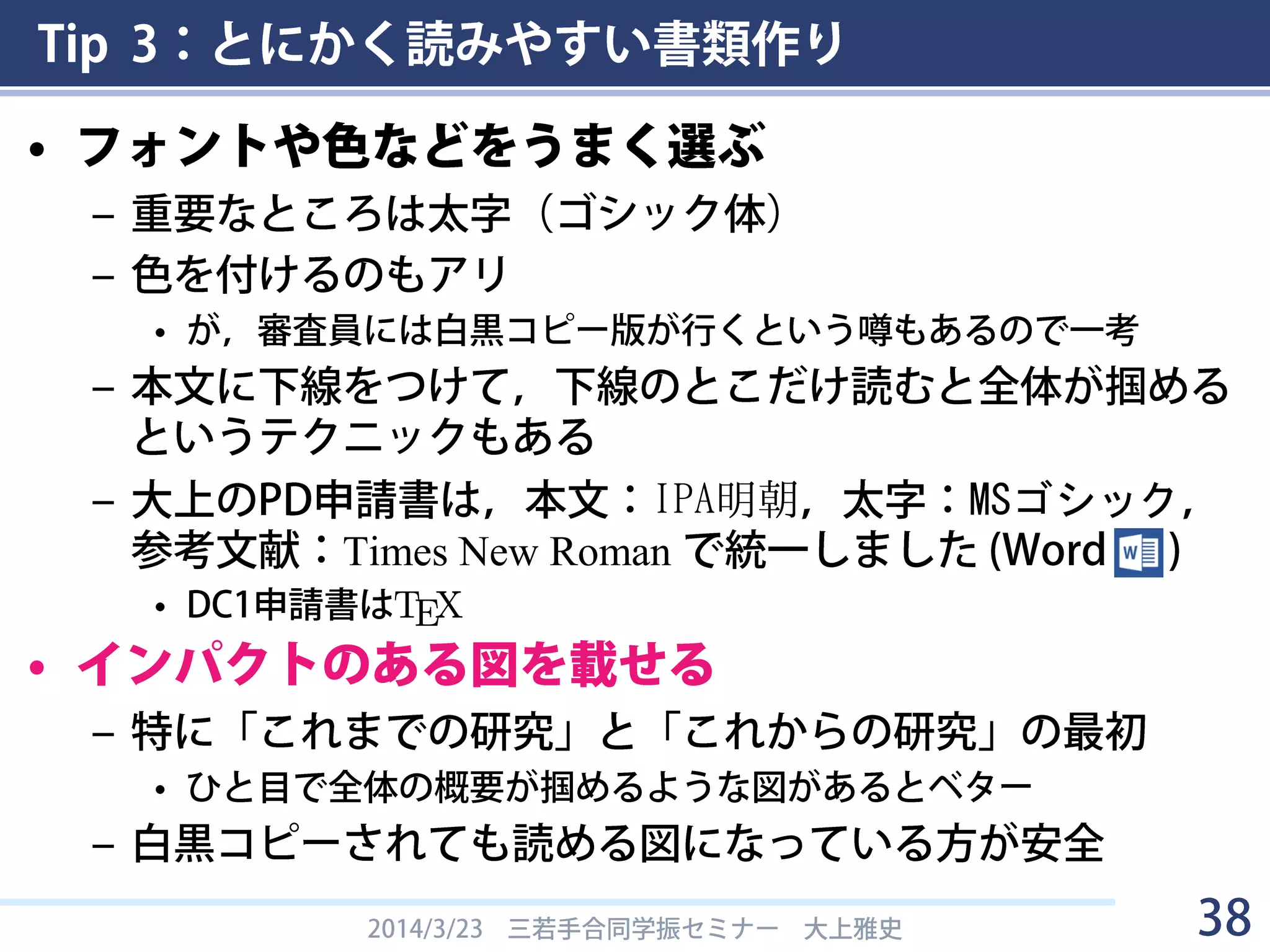 Tip 3：とにかく読みやすい書類作り
• ポイント
– 構成は言われた通りにする
• 読まれません
– 最初のページをとにかく読みやすく（→Tip 2）
• 最初が読みにくいと全体を読む気が失せます
– 参考文献は，審査員が「申請者に研究者としての能力があ
るかどうか」を見る指標となっている
• 申請書は夢を語ります．が，そもそもイッちゃってる人間の妄想
には興味はありません．（→Tips 4, 6）
– 読ませたいなら箇条書き
• 箇条書きで訴求点を連打
– 業績アピールを必死に（→Tip 5）
• 言うまでもなく業績は「4. 研究業績」以外でもアピール
• (特にDCは)投稿中の論文は参考文献欄に書けるので書いておく
2014/3/23 三若手合同学振セミナー 大上雅史 38
 