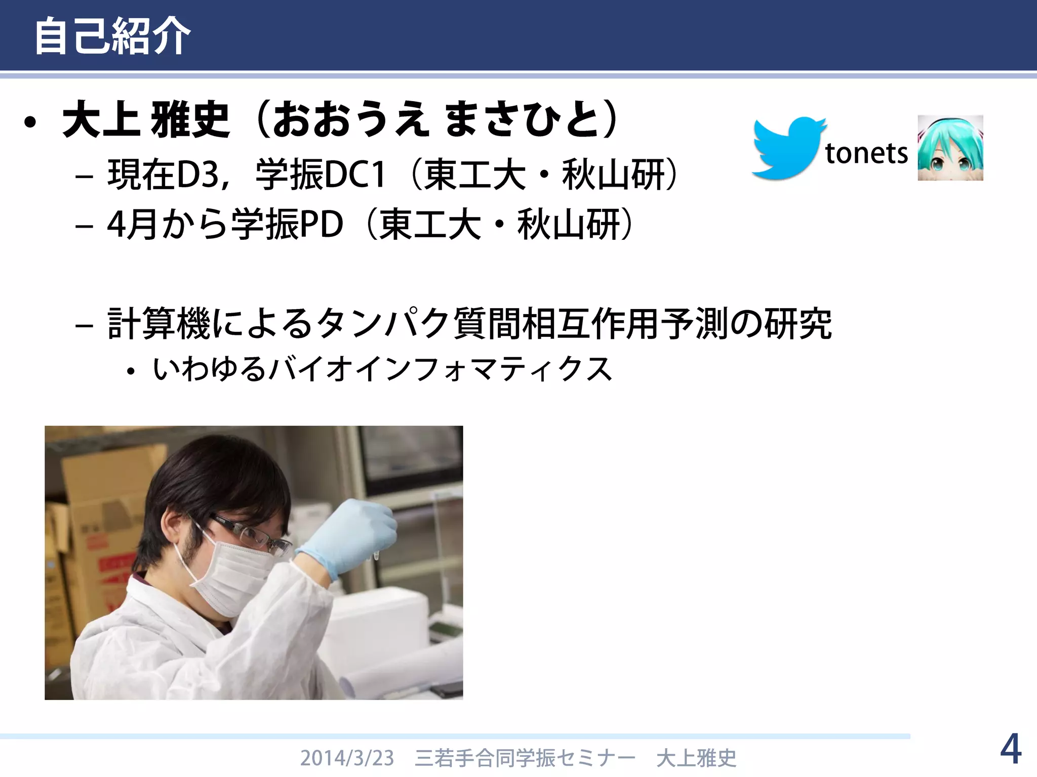 自己紹介
• 大上 雅史（おおうえ まさひと）
– 現在D3，学振DC1（東工大・秋山研）
– 4月から学振PD（東工大・秋山研）
– 計算機によるタンパク質間相互作用予測の研究
• いわゆるバイオインフォマティクス
2014/3/23 三若手合同学振セミナー 大上雅史 4
tonets
 
