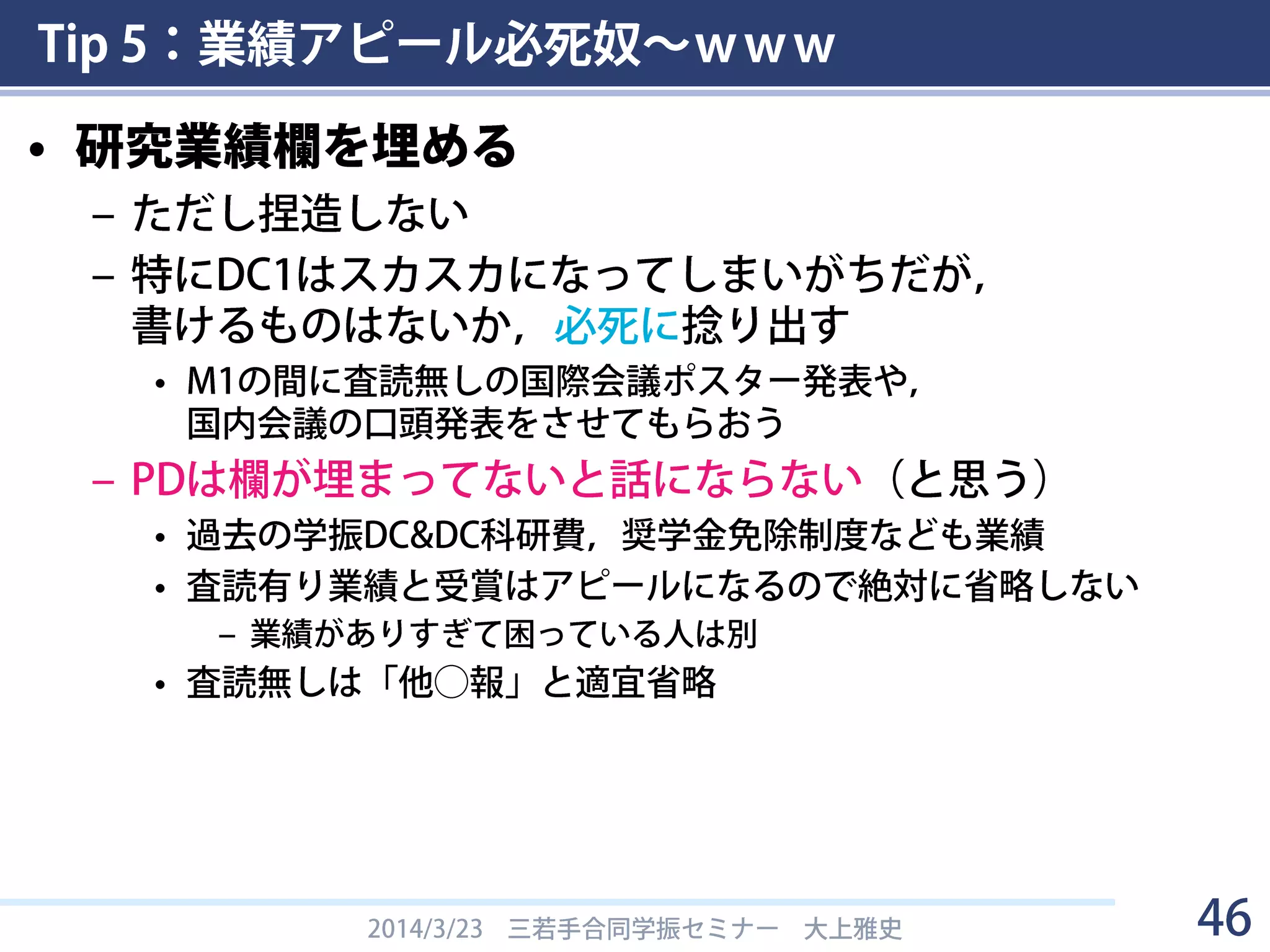 Tip 5：業績アピール必死奴～ｗｗｗ
• 業績がアピールできる場所
– 2.現在までの研究状況 の本文＋参考文献
– 4.研究業績
– 5.自己評価（DCのみ）
• とにかく必死にアピール
2014/3/23 三若手合同学振セミナー 大上雅史 46
 