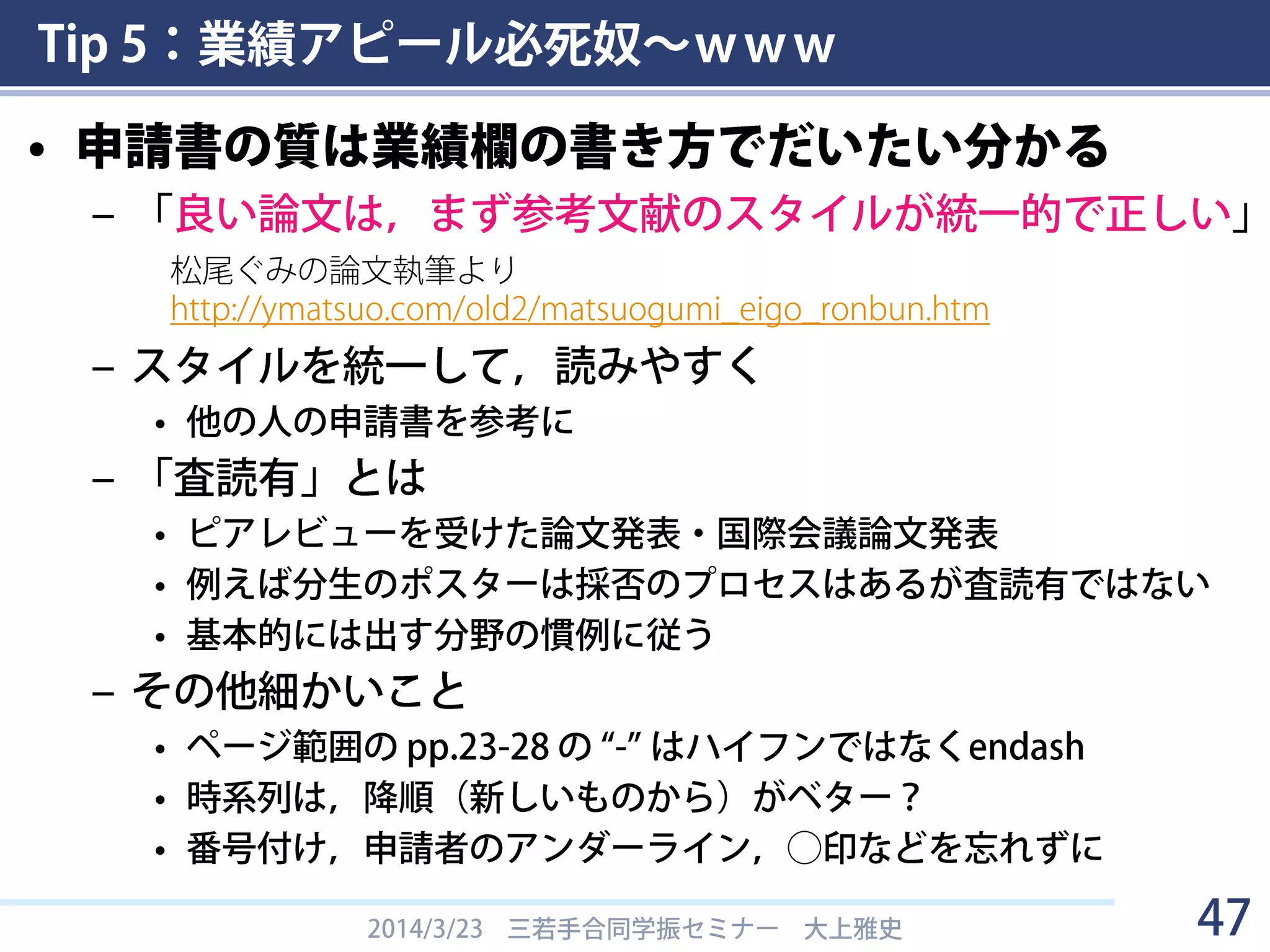 Tip 5：業績アピール必死奴～ｗｗｗ
• 研究業績欄を埋める
– ただし捏造しない
– 特にDC1はスカスカになってしまいがちだが，
書けるものはないか，必死に捻り出す
• M1の間に査読無しの国際会議ポスター発表や，
国内会議の口頭発表をさせてもらおう
– PDは欄が埋まってないと話にならない（と思う）
• 過去の学振DC&DC科研費，奨学金免除制度なども業績
• 査読有り業績と受賞はアピールになるので絶対に省略しない
– 業績がありすぎて困っている人は別
• 査読無しは「他◯報」と適宜省略
2014/3/23 三若手合同学振セミナー 大上雅史 47
 