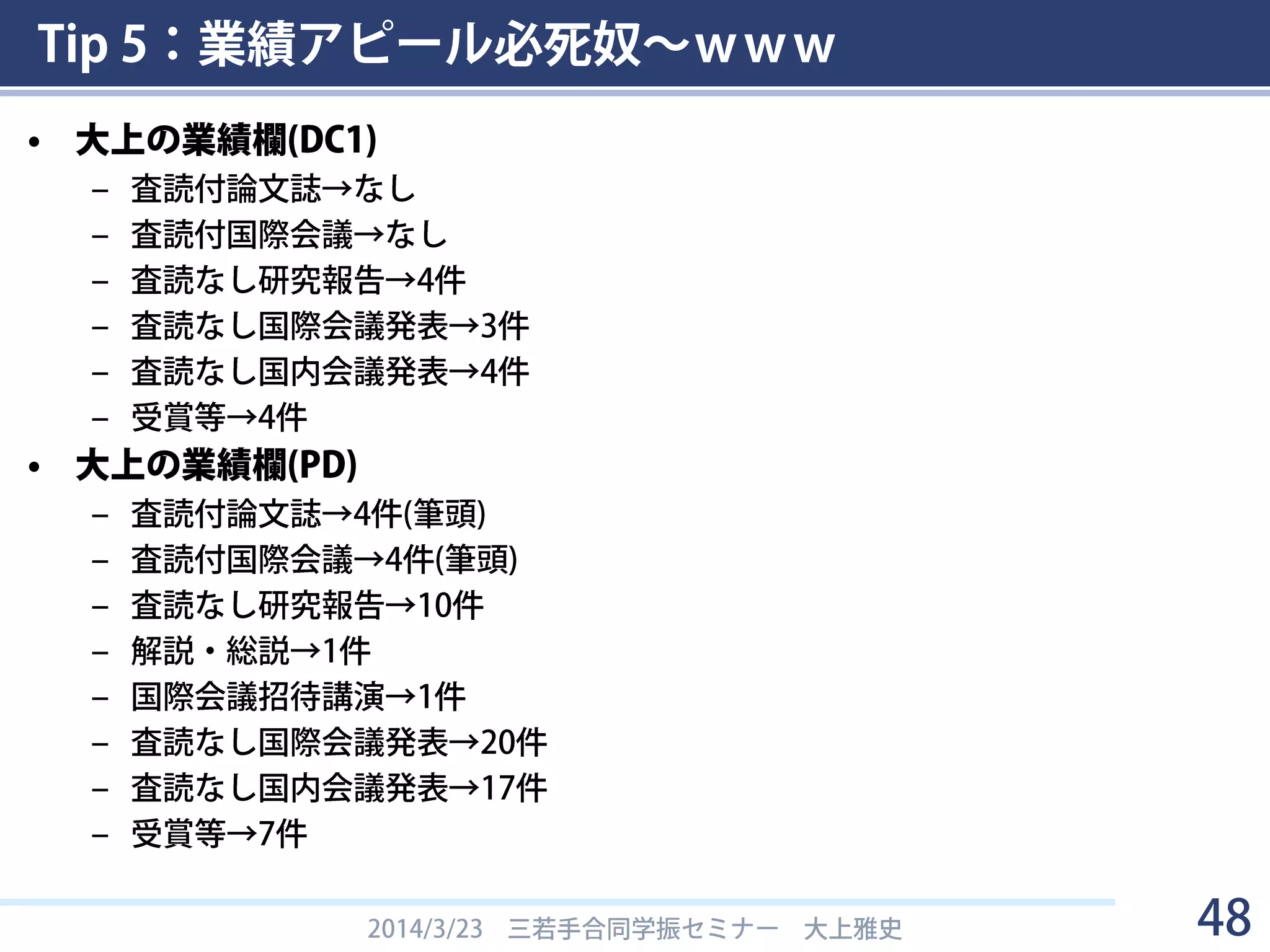 Tip 5：業績アピール必死奴～ｗｗｗ
• 申請書の質は業績欄の書き方でだいたい分かる
– 「良い論文は，まず参考文献のスタイルが統一的で正しい」
– スタイルを統一して，読みやすく
• 他の人の申請書を参考に
– 「査読有」とは
• ピアレビューを受けた論文発表・国際会議論文発表
• 例えば分生のポスターは採否のプロセスはあるが査読有ではない
• 基本的には出す分野の慣例に従う
– その他細かいこと
• ページ範囲の pp.23-28 の “-” はハイフンではなくendash
• 時系列は，降順（新しいものから）がベター？
• 番号付け，申請者のアンダーライン，◯印などを忘れずに
2014/3/23 三若手合同学振セミナー 大上雅史 48
松尾ぐみの論文執筆より
http://ymatsuo.com/old2/matsuogumi_eigo_ronbun.htm
 