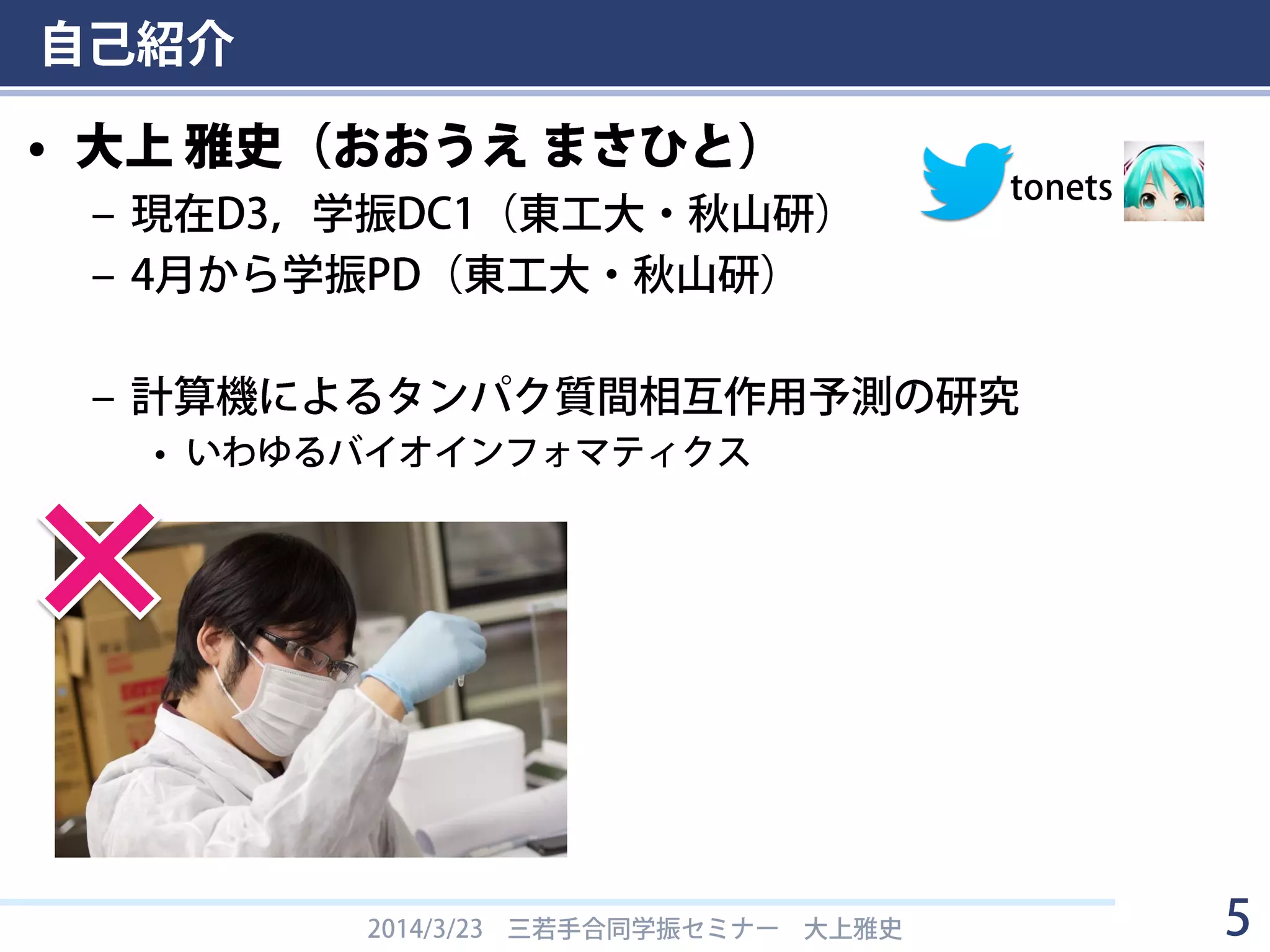 自己紹介
• 大上 雅史（おおうえ まさひと）
– 現在D3，学振DC1（東工大・秋山研）
– 4月から学振PD（東工大・秋山研）
– 計算機によるタンパク質間相互作用予測の研究
• いわゆるバイオインフォマティクス
2014/3/23 三若手合同学振セミナー 大上雅史 5
tonets
 