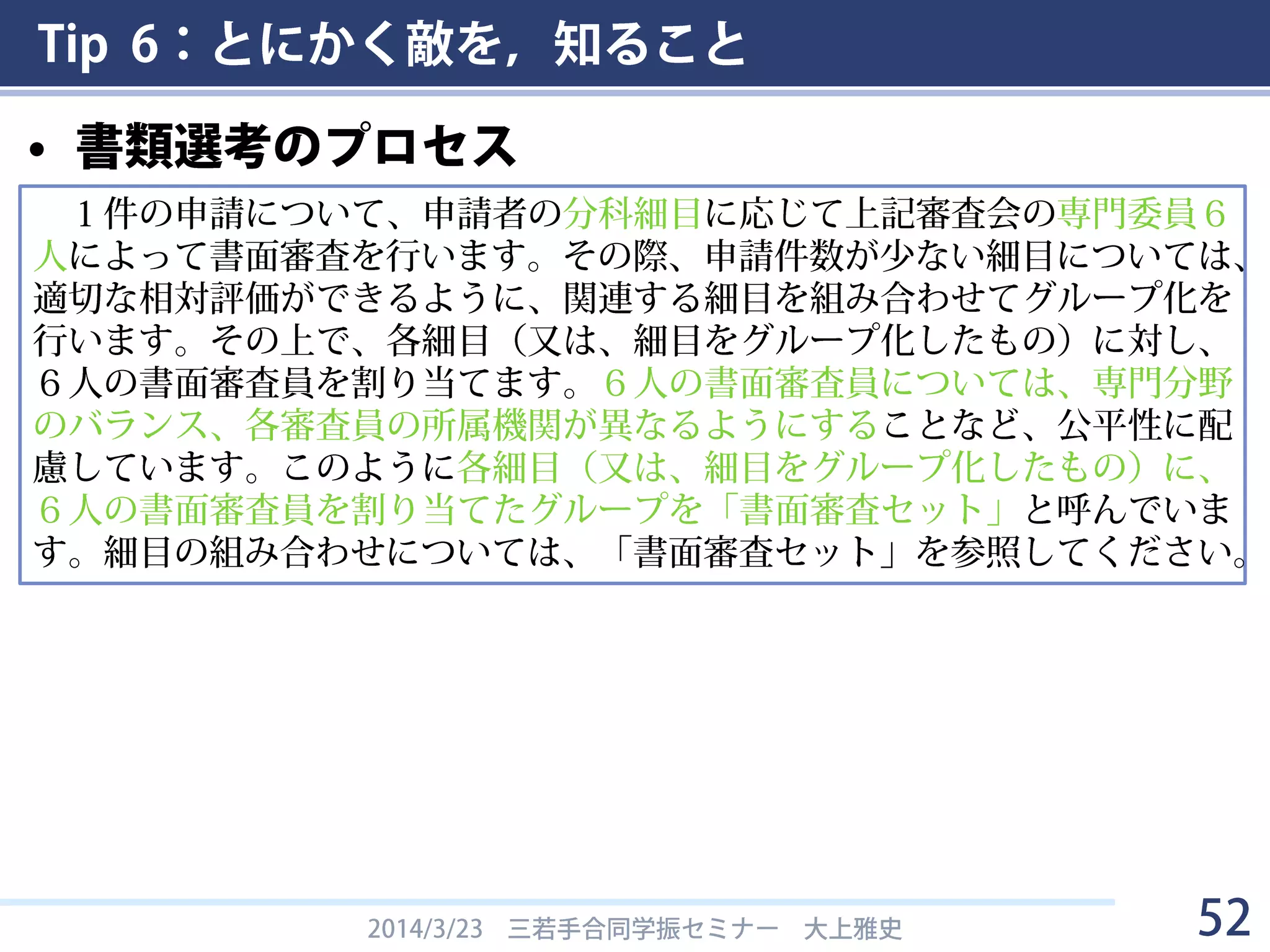 Tip 6：とにかく敵を，知ること
• 書類選考のプロセス
2014/3/23 三若手合同学振セミナー 大上雅史 52
１件の申請について、申請者の分科細目に応じて上記審査会の専門委員６
人によって書面審査を行います。その際、申請件数が少ない細目については、
適切な相対評価ができるように、関連する細目を組み合わせてグループ化を
行います。その上で、各細目（又は、細目をグループ化したもの）に対し、
６人の書面審査員を割り当てます。６人の書面審査員については、専門分野
のバランス、各審査員の所属機関が異なるようにすることなど、公平性に配
慮しています。このように各細目（又は、細目をグループ化したもの）に、
６人の書面審査員を割り当てたグループを「書面審査セット」と呼んでいま
す。細目の組み合わせについては、「書面審査セット」を参照してください。
 