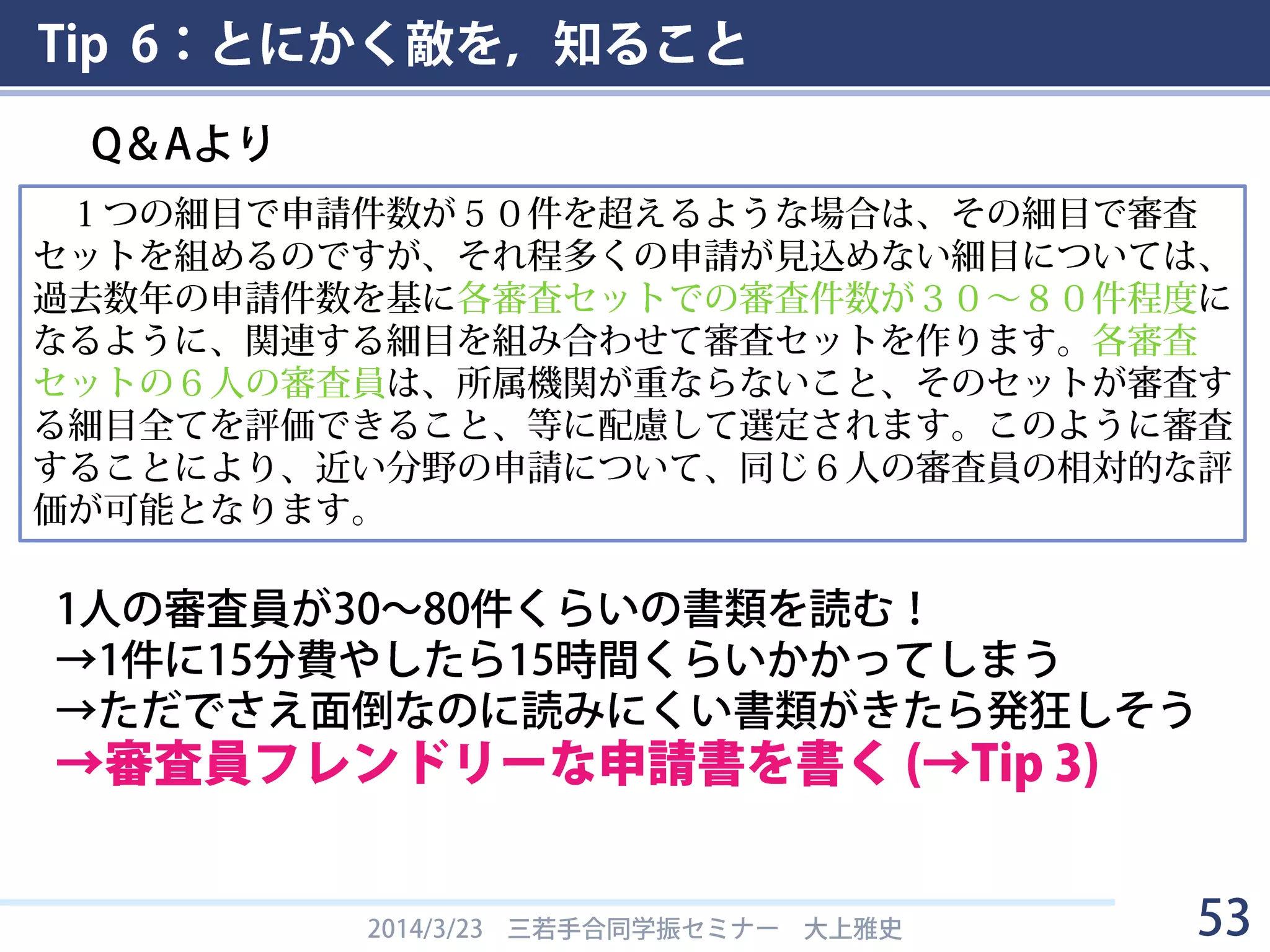 Tip 6：とにかく敵を，知ること
• 書類選考のプロセス
2014/3/23 三若手合同学振セミナー 大上雅史 53
１件の申請について、申請者の分科細目に応じて上記審査会の専門委員６
人によって書面審査を行います。その際、申請件数が少ない細目については、
適切な相対評価ができるように、関連する細目を組み合わせてグループ化を
行います。その上で、各細目（又は、細目をグループ化したもの）に対し、
６人の書面審査員を割り当てます。６人の書面審査員については、専門分野
のバランス、各審査員の所属機関が異なるようにすることなど、公平性に配
慮しています。このように各細目（又は、細目をグループ化したもの）に、
６人の書面審査員を割り当てたグループを「書面審査セット」と呼んでいま
す。細目の組み合わせについては、「書面審査セット」を参照してください。
 