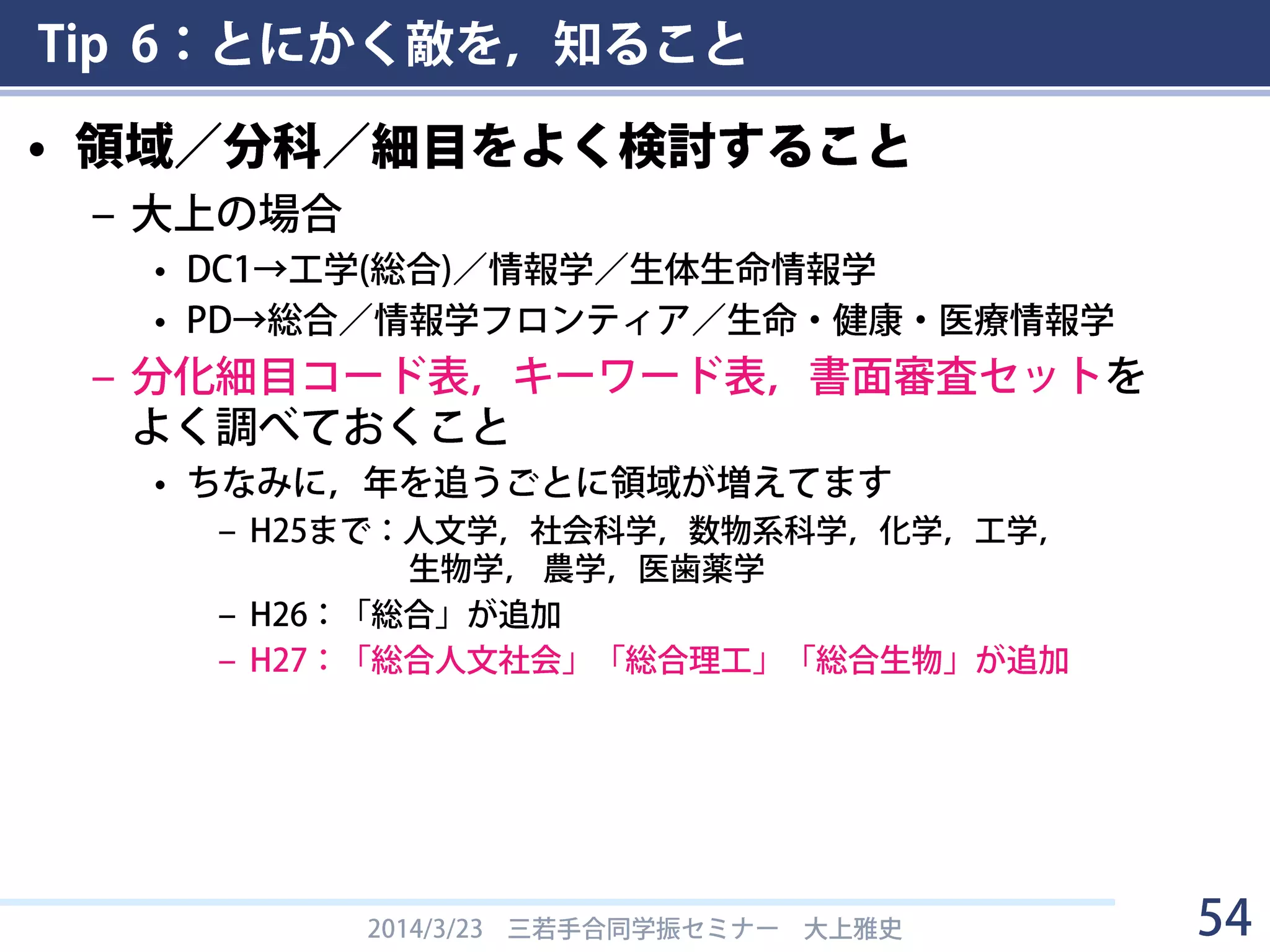 Tip 6：とにかく敵を，知ること
Q＆Aより
2014/3/23 三若手合同学振セミナー 大上雅史 54
１つの細目で申請件数が５０件を超えるような場合は、その細目で審査
セットを組めるのですが、それ程多くの申請が見込めない細目については、
過去数年の申請件数を基に各審査セットでの審査件数が３０～８０件程度に
なるように、関連する細目を組み合わせて審査セットを作ります。各審査
セットの６人の審査員は、所属機関が重ならないこと、そのセットが審査す
る細目全てを評価できること、等に配慮して選定されます。このように審査
することにより、近い分野の申請について、同じ６人の審査員の相対的な評
価が可能となります。
1人の審査員が30～80件くらいの書類を読む！
→1件に15分費やしたら15時間くらいかかってしまう
→ただでさえ面倒なのに読みにくい書類がきたら発狂しそう
→審査員フレンドリーな申請書を書く (→Tip 3)
 
