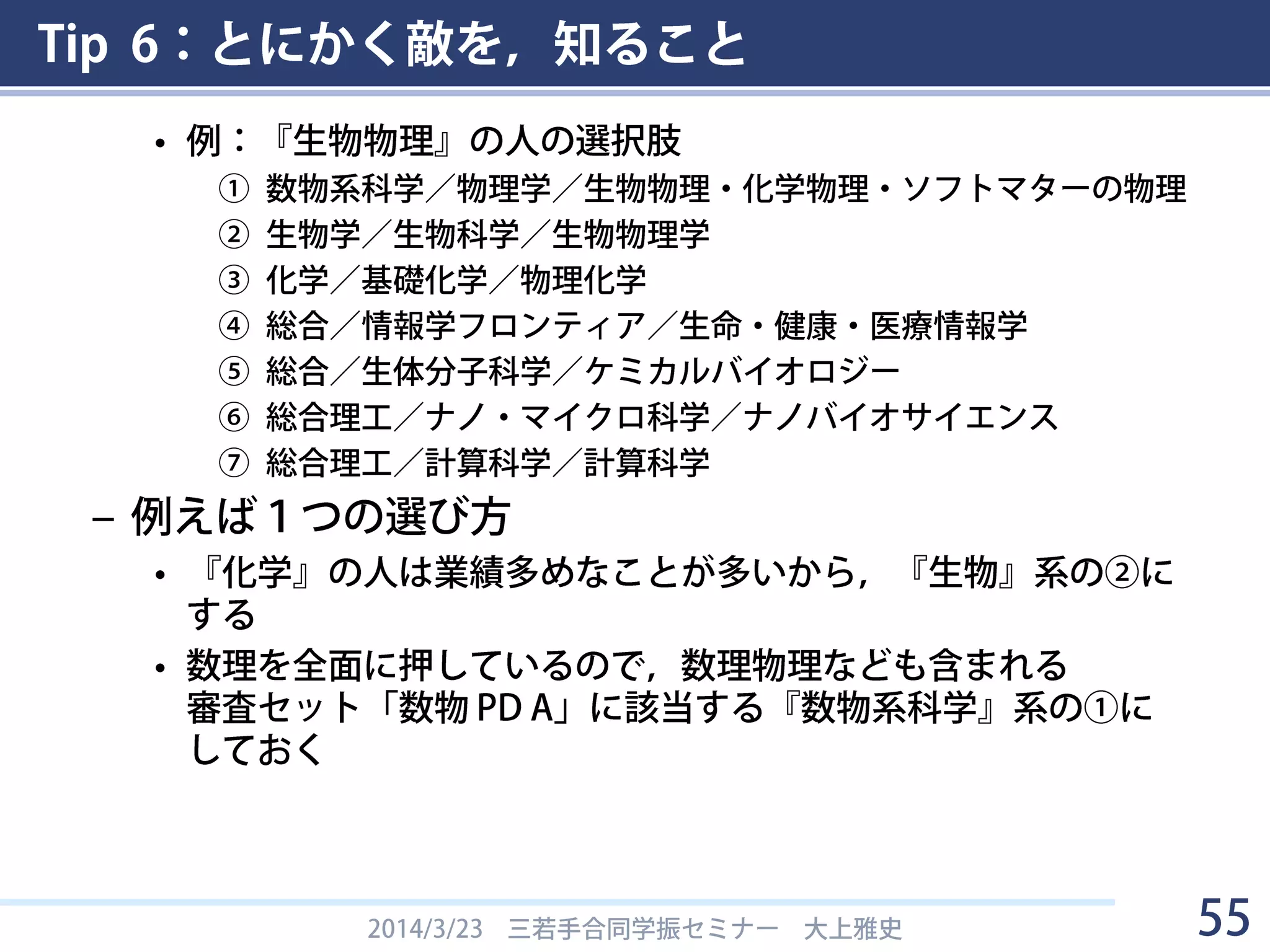 Tip 6：とにかく敵を，知ること
• 領域／分科／細目をよく検討すること
– 大上の場合
• DC1→工学(総合)／情報学／生体生命情報学
• PD→総合／情報学フロンティア／生命・健康・医療情報学
– 分化細目コード表，キーワード表，書面審査セットを
よく調べておくこと
• ちなみに，年を追うごとに領域が増えてます
– H25まで：人文学，社会科学，数物系科学，化学，工学，
生物学， 農学，医歯薬学
– H26：「総合」が追加
– H27：「総合人文社会」「総合理工」「総合生物」が追加
2014/3/23 三若手合同学振セミナー 大上雅史 55
 