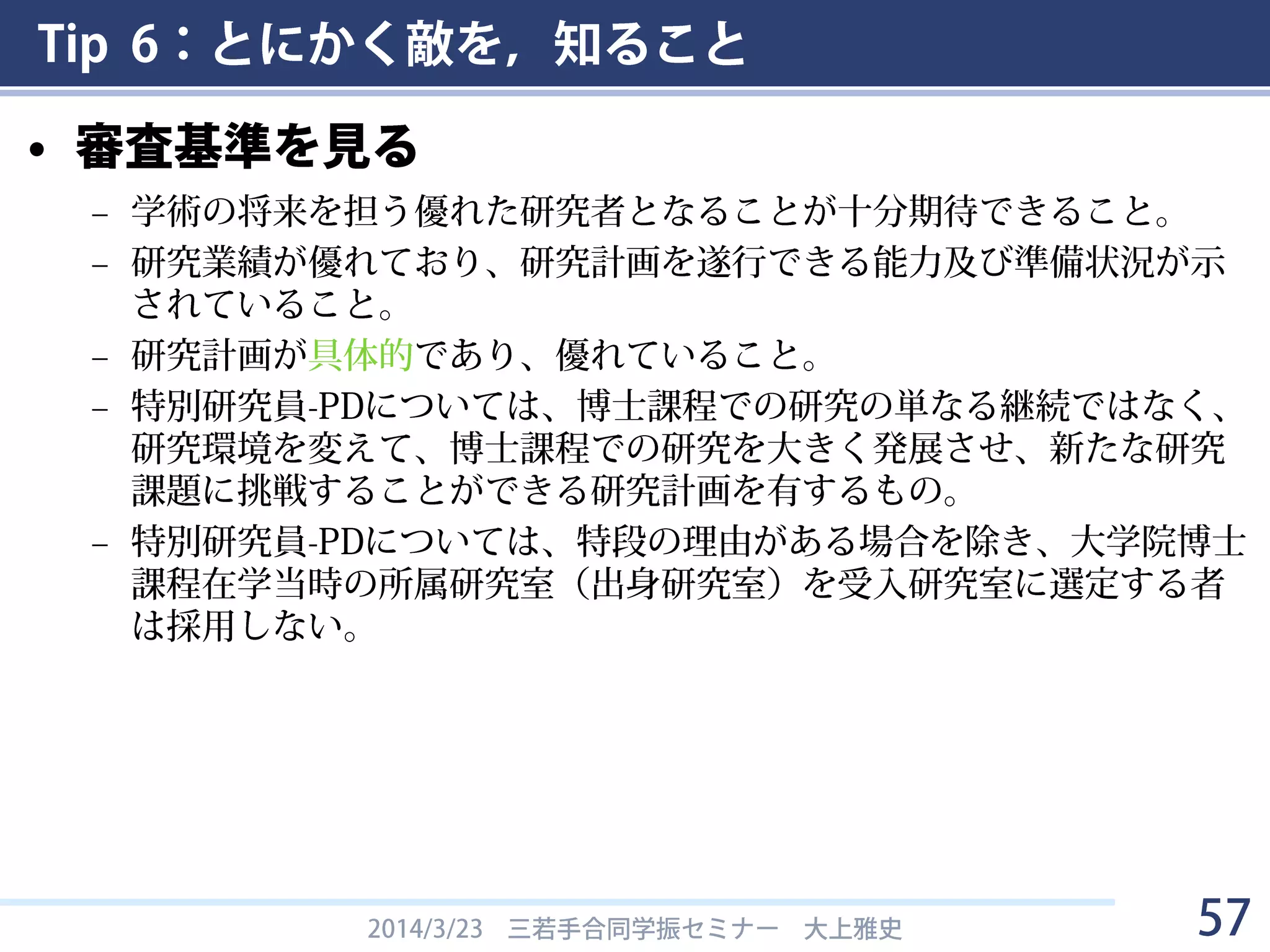 Tip 6：とにかく敵を，知ること
– どんな人が申請書を読むのかを知るには
• 書面審査セットを見る
• 任期を終了した専門委員名簿を見る
2014/3/23 三若手合同学振セミナー 大上雅史 57
http://www.jsps.go.jp/j-pd/data/senmon_hyosholist/senmon_iin-manryo.pdf
 