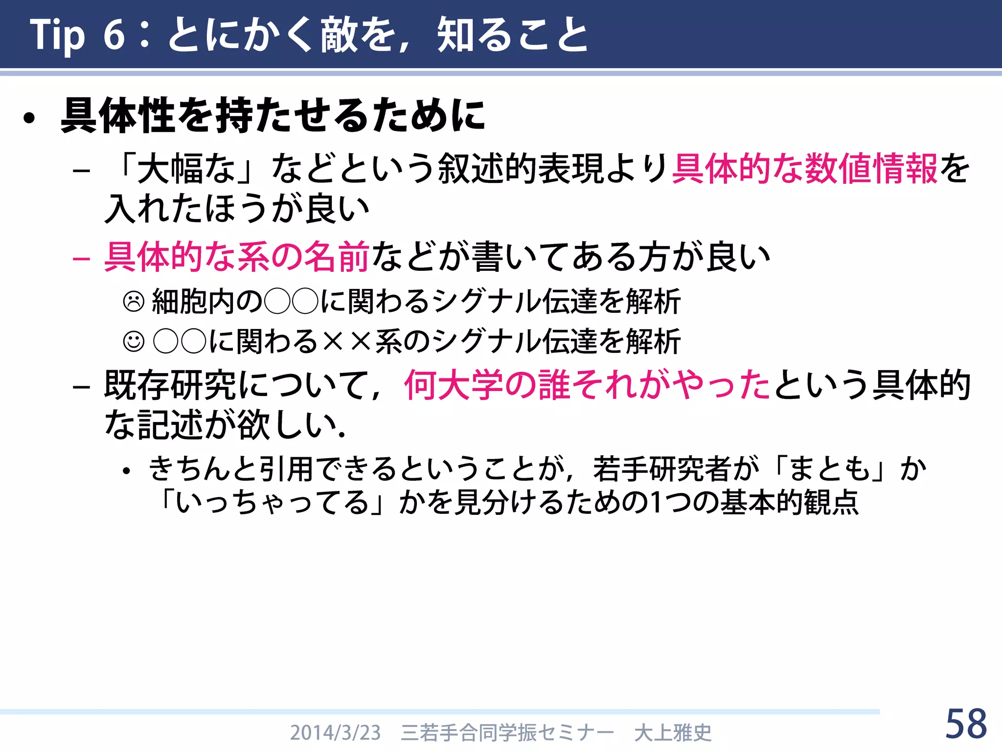 Tip 6：とにかく敵を，知ること
• 審査基準を見る
– 学術の将来を担う優れた研究者となることが十分期待できること。
– 研究業績が優れており、研究計画を遂行できる能力及び準備状況が示
されていること。
– 研究計画が具体的であり、優れていること。
– 特別研究員-PDについては、博士課程での研究の単なる継続ではなく、
研究環境を変えて、博士課程での研究を大きく発展させ、新たな研究
課題に挑戦することができる研究計画を有するもの。
– 特別研究員-PDについては、特段の理由がある場合を除き、大学院博士
課程在学当時の所属研究室（出身研究室）を受入研究室に選定する者
は採用しない。
2014/3/23 三若手合同学振セミナー 大上雅史 58
 