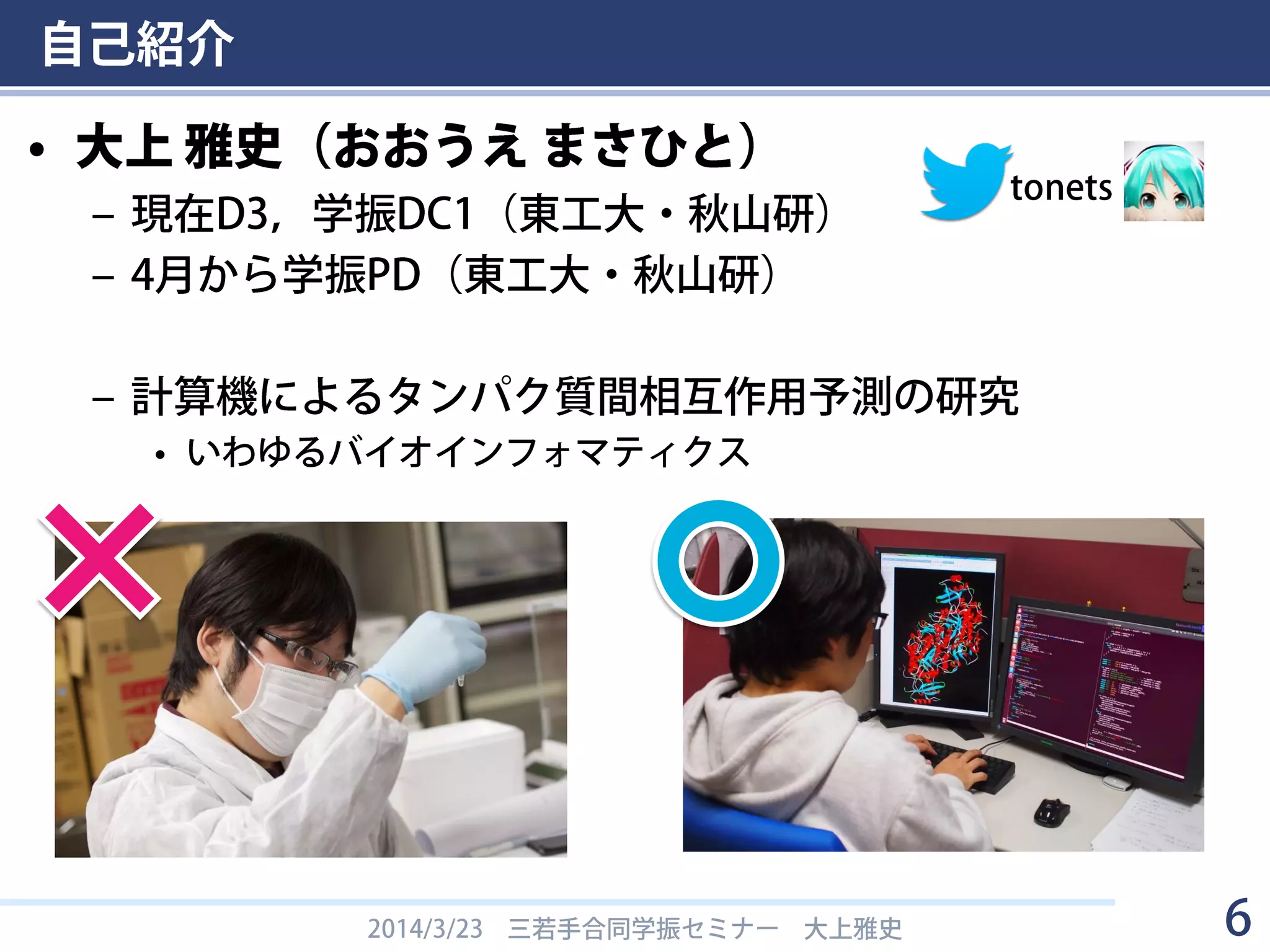 自己紹介
• 大上 雅史（おおうえ まさひと）
– 現在D3，学振DC1（東工大・秋山研）
– 4月から学振PD（東工大・秋山研）
– 計算機によるタンパク質間相互作用予測の研究
• いわゆるバイオインフォマティクス
2014/3/23 三若手合同学振セミナー 大上雅史 6
tonets
 