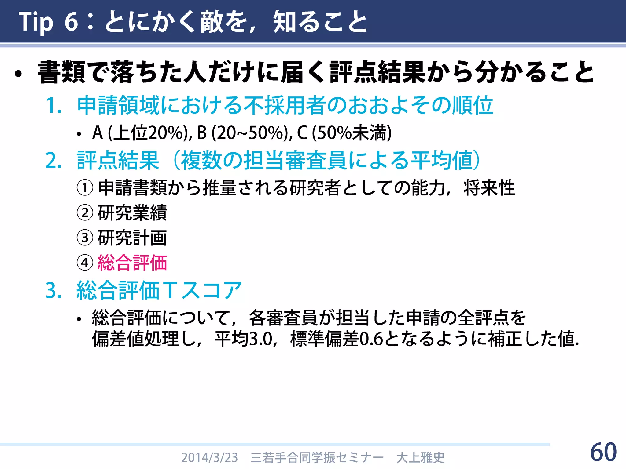 Tip 6：とにかく敵を，知ること
• 書類選考方法
2014/3/23 三若手合同学振セミナー 大上雅史 60
書面審査による評価は、(1)推測される研究能力・将来性、(2)研究計画、(3)研究業
績のほか、学位の有無などを含めて総合的に研究者としての資質及び能力を判断し
た上で、5段階の評点（5:採用を強く推奨する、4:採用を推奨する、3:採用してもよ
い、2:採用に躊躇する、1:採用を推奨しない）を付けます。
なお、DCについては研究経験が少ないことから申請書記載の「現在までの研究状
況」、「これからの研究計画」、「自己評価」及び「評価書」を重視し、PDについ
ては「研究業績」を重視して評価します。
実際の評点付け
① 申請書類から推量される研究者としての能力，将来性
② 研究業績
③ 研究計画
④ 総合評価
・①～③は５段階の絶対評価．
・④は①~③の項目評価をもとにした相対評価．各審査員は
5点: 10%，4点: 20%，3点: 40%，2点: 20%，1点: 10%
の比率を目安に点を付ける．（①～③の平均点ではない）
 