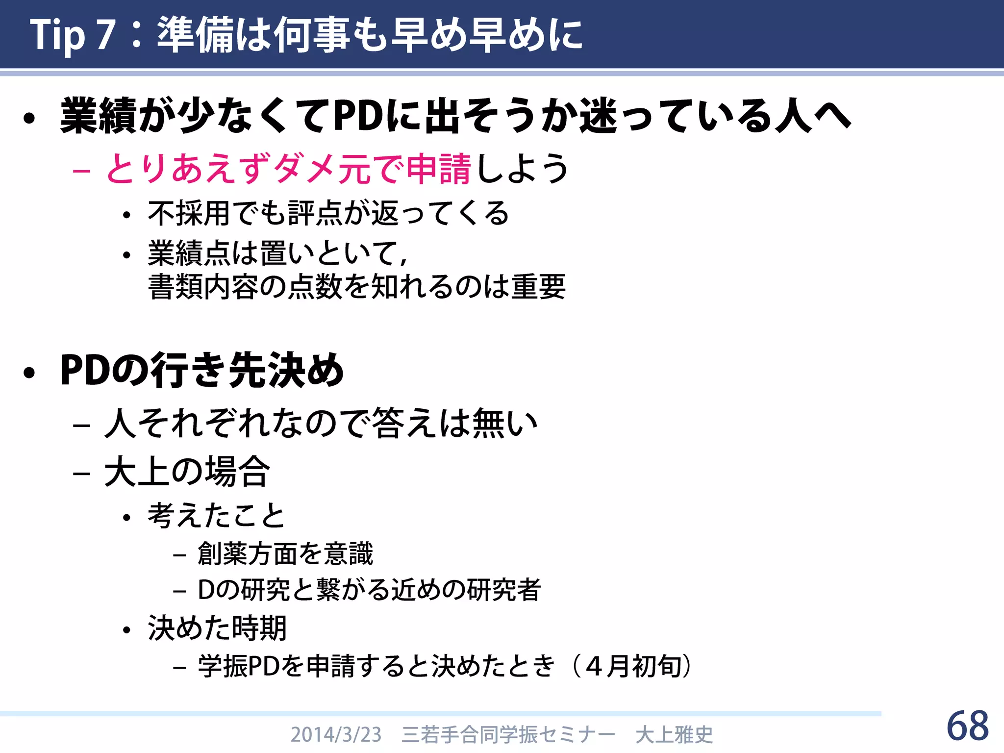 Tip 7：準備は何事も早め早めに
• 今からやるべきこと
– DC/PD制度のウェブページ・要項を熟読する
– 他人の申請書を入手して読んでみる
“これまでの研究の背景、問題点、解決方策、研究目的、研究方法“
でググると色々ひっかかる
– 他人が作った学振申請書の書き方指南を見てみる
• 例：慶應大学 吉村研究室 - 学振申請書の書き方
http://new.immunoreg.jp/modules/pico_jinsei/?content_id=8
• 他多数（上のキーワードでググる，などして探す）
– ボスの科研費(基盤A/B/C, 若手A/Bなど)の申請書類を見せてもらう
– 評価書に何を書いてもらうか考える（→Tip 9）
– 行き先を考える(PD)
2014/3/23 三若手合同学振セミナー 大上雅史 68
 