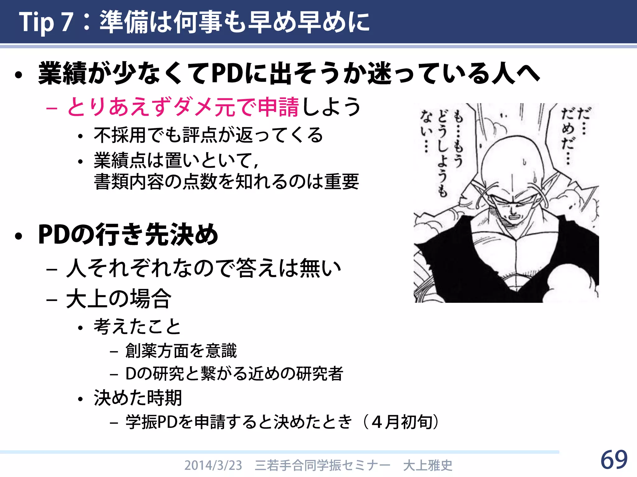 Tip 7：準備は何事も早め早めに
• 業績が少なくてPDに出そうか迷っている人へ
– とりあえずダメ元で申請しよう
• 不採用でも評点が返ってくる
• 業績点は置いといて，
書類内容の点数を知れるのは重要
• PDの行き先決め
– 人それぞれなので答えは無い
– 大上の場合
• 考えたこと
– 創薬方面を意識
– Dの研究と繋がる近めの研究者
• 決めた時期
– 学振PDを申請すると決めたとき（４月初旬）
2014/3/23 三若手合同学振セミナー 大上雅史 69
 