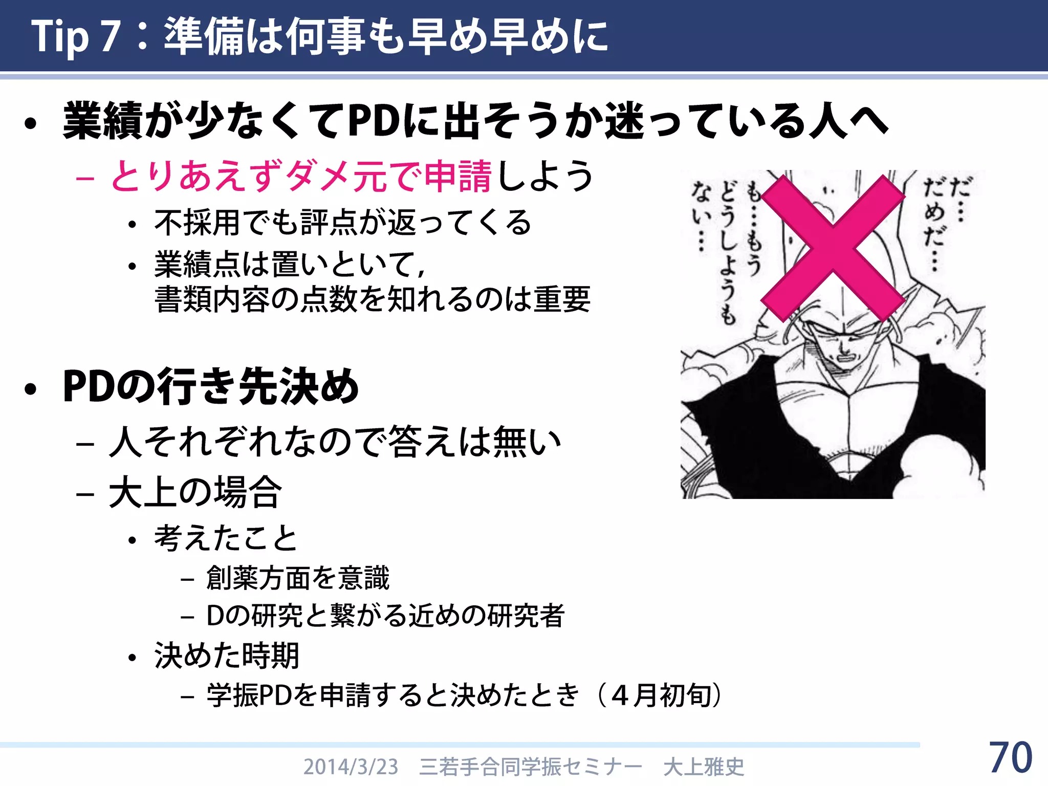 Tip 7：準備は何事も早め早めに
• 業績が少なくてPDに出そうか迷っている人へ
– とりあえずダメ元で申請しよう
• 不採用でも評点が返ってくる
• 業績点は置いといて，
書類内容の点数を知れるのは重要
• PDの行き先決め
– 人それぞれなので答えは無い
– 大上の場合
• 考えたこと
– 創薬方面を意識
– Dの研究と繋がる近めの研究者
• 決めた時期
– 学振PDを申請すると決めたとき（４月初旬）
2014/3/23 三若手合同学振セミナー 大上雅史 70
 