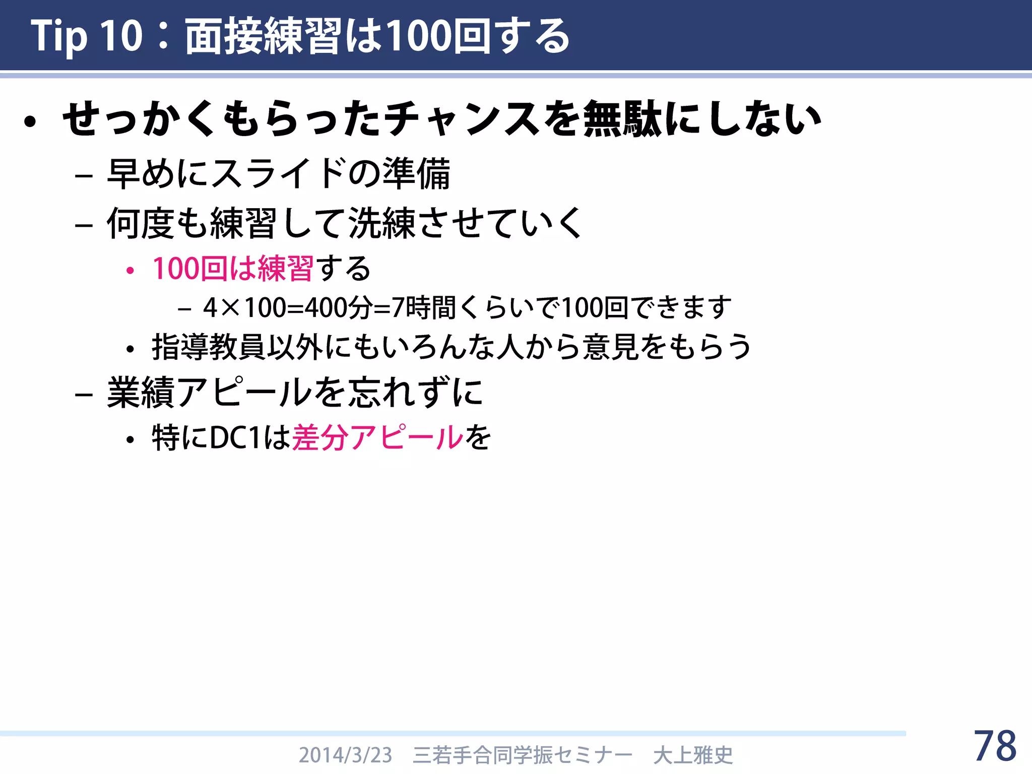 Tip 10：面接練習は100回する
• 面接要項
– H26からスライドになった（H25まではポスター）
– 面接時間は1人10分（発表４分，質疑応答６分以内）
– 説明では以下の内容を４分以内で，わかりやすく，簡潔・
明瞭に述べる．（4分が経過した時点でアラームが鳴る．鳴ったらできる
だけ速やかに説明を終える．）
• これまでの研究業績
• 今後の研究計画（以下の点をふまえ，研究目的及び研究の特色を具
体的に）
1. 所属研究室（または研究グループ）の研究と，申請者自身が取り組む
研究との関係・分担について明らかにしてください．
2. 申請者自身のアイデアやオリジナリティーについて述べてください．
3. 研究の課題（問題点）及び解決方法について説明してください．
– DC1申請者には，申請書提出後の研究進捗状況や研究業績，
修論の作成状況などについても聞かれる場合あり
2014/3/23 三若手合同学振セミナー 大上雅史 78
 