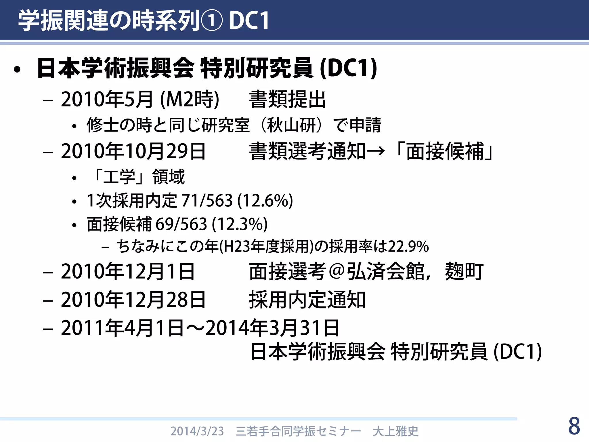 学振関連の時系列① DC1
• 日本学術振興会 特別研究員 (DC1)
– 2010年5月 (M2時) 書類提出
• 修士の時と同じ研究室（東工大・秋山研）で申請
– 2010年10月29日 書類選考通知→「面接候補」
• 「工学」領域
• 1次採用内定 71/563 (12.6%)
• 面接候補 69/563 (12.3%)
– ちなみにこの年(H23年度採用)の採用率は22.9%
– 2010年12月1日 面接選考＠弘済会館，麹町
– 2010年12月28日 採用内定通知
– 2011年4月1日～2014年3月31日
日本学術振興会 特別研究員 (DC1)
2014/3/23 三若手合同学振セミナー 大上雅史 8
 
